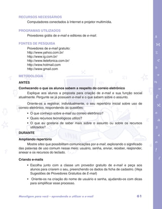 RECURSOS NECESSÁRIOS 
Computadores conectados à Internet e projetor multimídia. 
PROGRAMAS UTILIZADOS 
Provedores grátis de e-mail e editores de e-mail. 
FONTES DE PESQUISA 
Provedores de e-mail gratuito: 
http://www.yahoo.com.br/ 
http://www.ig.com.br/ 
http://www.itelefonica.com.br/ 
http://www.hotmail.com 
http://www.gmail.com 
garotos e letras marca.pdf 1 1/13/10 4:08 PM 
METODOLOGIA 
ANTES 
Conhecendo o que os alunos sabem a respeito do correio eletrônico 
Explique aos alunos a proposta para criação de e-mail e sua função social 
atualmente. Pergunte se já possuem e-mail e o que sabem sobre o assunto. 
Oriente-os a registrar, individualmente, o seu repertório inicial sobre uso de 
correio eletrônico, respondendo às questões: 
• O que conheço sobre e-mail ou correio eletrônico? 
• Quais recursos tecnológicos utilizo? 
• O que eu gostaria de saber mais sobre o assunto ou sobre os recursos 
utilizados? 
DURANTE 
Ampliando repertório 
Mostre sites que possibilitam comunicações por e-mail, explorando o significado 
das palavras de uso comum nesse meio: usuário, senha, enviar, receber, responder, 
anexar e os recursos do teclado. 
Criando e-mails 
• Escolha junto com a classe um provedor gratuito de e-mail e peça aos 
alunos para criarem o seu, preenchendo os dados da ficha de cadastro. (Veja 
Sugestões de Provedores Gratuitos de E-mail) 
• Oriente-os na criação do nome de usuário e senha, ajudando-os com dicas 
para simplificar esse processo. 
Mens@gem para você – aprendendo a utilizar o e-mail 61 
 