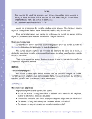 Crie nomes de usuários simples, com letras minúsculas, sem acentos e 
espaços entre as letras. Utilize senhas de fácil memorização, como datas 
importantes ou nome de animal de estimação. 
Ex. username: taniadias Senha: 151181 
Anote os endereços de e-mails criados pelos alunos. Eles também devem 
registrar os seguintes dados: nome de usuário, senha, resposta secreta. 
garotos e letras marca.pdf 1 1/13/10 4:08 PM 
Dicas 
Para se familiarizarem com escrita de endereços de e-mail, os alunos podem 
digitar no processador de texto os e-mails dos colegas da classe. 
Explorando recursos 
Apresente aos alunos algumas recomendações no envio do e-mail, a partir da 
Netiqueta (Veja dicas de Netiqueta no final da atividade). 
Os alunos devem explorar os recursos de abertura da caixa de e-mails, a 
digitação, o envio de e-mails, os termos utilizados nos e-mails e suas funções, a saída 
da caixa de e-mail. 
Você pode apresentar alguns desses recursos simulando o envio de e-mail com 
a ajuda do projetor multimídia. 
DEPOIS 
Trocando mensagens 
Os alunos podem agora trocar e-mails com os próprios colegas da classe. 
Também podem ampliar a sua comunicação digital, buscando amigos ou familiares 
que têm e-mails, para que possam trocar mensagens. 
AVALIAÇÃO 
Retomando os objetivos 
O professor pode avaliar pontos, tais como: 
• Todos os alunos conseguiram criar o e-mail? (Se a resposta for negativa, 
avaliar e retomar as possíveis causas.) 
• O tempo foi suficiente para todas as etapas? Alguma etapa deve ser retomada? 
• Os alunos conseguiram incorporar os novos termos utilizados? 
• Os alunos conseguem enviar um e-mail com autonomia? 
62 Caderno de Orientações Didáticas - Ler e Escrever - Tecnologias na Educação 
 