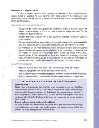 Retomando o registro inicial 
Os alunos devem retomar seus registros e proceder a uma auto-avaliação, 
respondendo à questão “O que aprendi com esse projeto?”. É importante que 
comparem com o que já sabiam e avaliem se suas expectativas de aprendizagem 
foram contempladas. 
DESDOBRAMENTO DA PROPOSTA 
• A proposta de e-mail é enriquecida se utilizarmos também o uso do editor de 
textos, para trabalharmos com a escrita e a reescrita. (Veja atividade “Escrita 
no teclado” deste Caderno) 
• Utilizar diferentes editores de e-mail (Outlook Express, Microsoft Outlook, 
Incredmail etc.). 
• Explorar as demais ferramentas da caixa de e-mail: lista de distribuição, prioridade 
alta, criar pastas, favoritos, salvar como rascunho, lista de endereços e outros. 
• O e-mail pode ser um importante instrumento para o exercício da cidadania, como 
cobrar atitudes de representantes políticos, fazer denúncias ou reclamações 
em órgãos de defesa do consumidor, entre outros. No Portal EducaRede, 
seção Internet & Cia – Como Fazer Para (http://www.educarede.org.br/educa/ 
index.cfm?pg=internet_e_cia.be-a-ba_principal), há uma lista de endereços na 
Internet para que o usuário possa enviar mensagens com esse objetivo. 
garotos e letras marca.pdf 1 1/13/10 4:08 PM 
SUGESTÕES E DICAS 
• Habituar o aluno ao uso da tecla “Tab” para navegar entre os campos. 
• Adequar a proposta ao nível de aprendizado do aluno. 
• Para alunos que estão iniciando o processo de escrita ou alunos com mais dificuldade, 
digitar o texto no Word primeiramente e copiar e colar para o corpo do e-mail. 
Netiqueta: ética e dicas na utilização de e-mails 
Identifique-se 
Nada mais mal-educado que mandar uma mensagem sem se identificar 
corretamente. Nome e escola são dados importantes numa comunicação 
entre escolas. Exceções podem ser feitas para se comunicar com íntimos. 
Faça um pequeno texto a ser incluído no final de suas mensagens, com seus 
dados de identificação. Praticamente todos os programas de e-mail facilitam 
essa tarefa. 
Procure checar seu e-mail com freqüência 
O ideal é fazer uma verificação periódica. Se o seu meio de comunicação 
mais utilizado é o e-mail, você pode receber mensagens importantes que 
devem ser lidas e respondidas prontamente. 
Mens@gem para você – aprendendo a utilizar o e-mail 63 
 