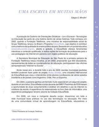 Uma escrita em muitas mãos 
garotos e letras marca.pdf 1 1/13/10 4:08 PM 
Sérgio E. Mindlin1 
A produção do Caderno de Orientações Didáticas – Ler e Escrever - Tecnologias 
na Educação faz parte de uma história dentro de várias histórias. Tudo começou em 
2002, quando a Fundação Telefônica, uma iniciativa de responsabilidade social do 
Grupo Telefônica, lançou no Brasil o Programa EducaRede, cujo objetivo é contribuir 
com a melhoria da qualidade do ensino público do país. Baseado em um portal educativo 
(www.educarede.org.br), aberto e gratuito, o EducaRede oferece ferramentas 
interativas e conteúdo qualificado, e realiza ações de formação de professores para o 
uso pedagógico da Internet em parceria com órgãos públicos de educação. 
A Secretaria Municipal da Educação de São Paulo foi a primeira parceira da 
Fundação Telefônica nessa iniciativa, já em 2002, propiciando que 650 educadores, 
representantes de todas as coordenadorias de educação, participassem das oficinas 
semipresenciais “Internet na Escola”. 
Ainda nesse ano, e durante todo o ano de 2003, escolas municipais paulistas 
também puderam fazer parte do projeto Aulas Unidas, uma iniciativa internacional 
do EducaRede que visou o intercâmbio entre alunos e professores de vários estados 
brasileiros e de países como Argentina, Chile, Peru e Espanha. 
Em 2004, a parceria ganhou um formato muito especial em um segundo projeto: 
durante um ano letivo, EducaRede e corpo docente da EMEF Pracinhas da FEB tiveram 
a oportunidade de atuar conjuntamente e analisar em detalhes o uso da Internet no 
cotidiano da escola. A experiência foi sistematizada no livro Sala de Informática: uma 
experiência pedagógica”, terceiro volume da Coleção EducaRede. 
Em 2006, um novo e instigante desafio surgiu: disseminar em toda a 
rede municipal boas práticas no uso das tecnologias na educação. Por meio 
de uma comunidade virtual de aprendizagem no EducaRede, educadores e 
1 Diretor-Presidente da Fundação Telefônica 
UMA ESCRITA EM MUITAS MÃOS 1 
 