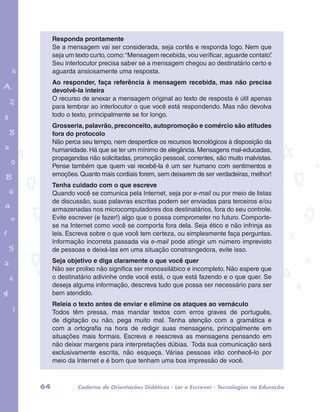Responda prontamente 
Se a mensagem vai ser considerada, seja cortês e responda logo. Nem que 
seja um texto curto, como: “Mensagem recebida, vou verificar, aguarde contato”. 
Seu interlocutor precisa saber se a mensagem chegou ao destinatário certo e 
aguarda ansiosamente uma resposta. 
Ao responder, faça referência à mensagem recebida, mas não precisa 
devolvê-la inteira 
O recurso de anexar a mensagem original ao texto de resposta é útil apenas 
para lembrar ao interlocutor o que você está respondendo. Mas não devolva 
todo o texto, principalmente se for longo. 
Grosseria, palavrão, preconceito, autopromoção e comércio são atitudes 
fora do protocolo 
Não perca seu tempo, nem desperdice os recursos tecnológicos à disposição da 
humanidade. Há que se ter um mínimo de elegância. Mensagens mal-educadas, 
propagandas não solicitadas, promoção pessoal, correntes, são muito malvistas. 
Pense também que quem vai recebê-la é um ser humano com sentimentos e 
emoções. Quanto mais cordiais forem, sem deixarem de ser verdadeiras, melhor! 
Tenha cuidado com o que escreve 
Quando você se comunica pela Internet, seja por e-mail ou por meio de listas 
de discussão, suas palavras escritas podem ser enviadas para terceiros e/ou 
armazenadas nos microcomputadores dos destinatários, fora do seu controle. 
Evite escrever (e fazer!) algo que o possa comprometer no futuro. Comporte-se 
garotos e letras marca.pdf 1 1/13/10 4:08 PM 
na Internet como você se comporta fora dela. Seja ético e não infrinja as 
leis. Escreva sobre o que você tem certeza, ou simplesmente faça perguntas. 
Informação incorreta passada via e-mail pode atingir um número imprevisto 
de pessoas e deixá-las em uma situação constrangedora, evite isso. 
Seja objetivo e diga claramente o que você quer 
Não ser prolixo não significa ser monossilábico e incompleto. Não espere que 
o destinatário adivinhe onde você está, o que está fazendo e o que quer. Se 
deseja alguma informação, descreva tudo que possa ser necessário para ser 
bem atendido. 
Releia o texto antes de enviar e elimine os ataques ao vernáculo 
Todos têm pressa, mas mandar textos com erros graves de português, 
de digitação ou não, pega muito mal. Tenha atenção com a gramática e 
com a ortografia na hora de redigir suas mensagens, principalmente em 
situações mais formais. Escreva e reescreva as mensagens pensando em 
não deixar margens para interpretações dúbias. Toda sua comunicação será 
exclusivamente escrita, não esqueça. Várias pessoas irão conhecê-lo por 
meio da Internet e é bom que tenham uma boa impressão de você. 
64 Caderno de Orientações Didáticas - Ler e Escrever - Tecnologias na Educação 
 