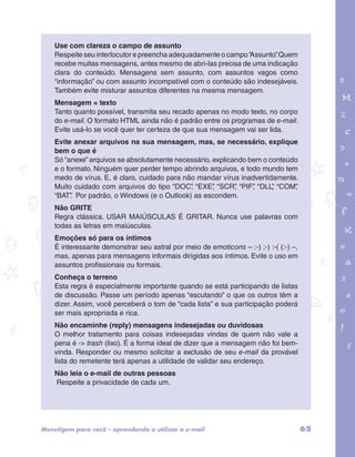 Use com clareza o campo de assunto 
Respeite seu interlocutor e preencha adequadamente o campo “Assunto”. Quem 
recebe muitas mensagens, antes mesmo de abri-las precisa de uma indicação 
clara do conteúdo. Mensagens sem assunto, com assuntos vagos como 
“informação” ou com assunto incompatível com o conteúdo são indesejáveis. 
Também evite misturar assuntos diferentes na mesma mensagem. 
Mensagem = texto 
Tanto quanto possível, transmita seu recado apenas no modo texto, no corpo 
do e-mail. O formato HTML ainda não é padrão entre os programas de e-mail. 
Evite usá-lo se você quer ter certeza de que sua mensagem vai ser lida. 
Evite anexar arquivos na sua mensagem, mas, se necessário, explique 
bem o que é 
Só “anexe” arquivos se absolutamente necessário, explicando bem o conteúdo 
e o formato. Ninguém quer perder tempo abrindo arquivos, e todo mundo tem 
medo de vírus. E, é claro, cuidado para não mandar vírus inadvertidamente. 
Muito cuidado com arquivos do tipo “DOC”, “EXE”, “SCR”, “PIF”, “DLL”, “COM”, 
“BAT”. Por padrão, o Windows (e o Outlook) as escondem. 
Não GRITE 
Regra clássica. USAR MAIÚSCULAS É GRITAR. Nunca use palavras com 
todas as letras em maiúsculas. 
Emoções só para os íntimos 
É interessante demonstrar seu astral por meio de emoticons – :-) ;-) :-( (:-) –, 
mas, apenas para mensagens informais dirigidas aos íntimos. Evite o uso em 
assuntos profissionais ou formais. 
Conheça o terreno 
Esta regra é especialmente importante quando se está participando de listas 
de discussão. Passe um período apenas “escutando” o que os outros têm a 
dizer. Assim, você perceberá o tom de “cada lista” e sua participação poderá 
ser mais apropriada e rica. 
Não encaminhe (reply) mensagens indesejadas ou duvidosas 
O melhor tratamento para coisas indesejadas vindas de quem não vale a 
pena é -> trash (lixo). É a forma ideal de dizer que a mensagem não foi bem-vinda. 
garotos e letras marca.pdf 1 1/13/10 4:08 PM 
Responder ou mesmo solicitar a exclusão de seu e-mail da provável 
lista do remetente terá apenas a utilidade de validar seu endereço. 
Não leia o e-mail de outras pessoas 
Respeite a privacidade de cada um. 
Mens@gem para você – aprendendo a utilizar o e-mail 65 
 