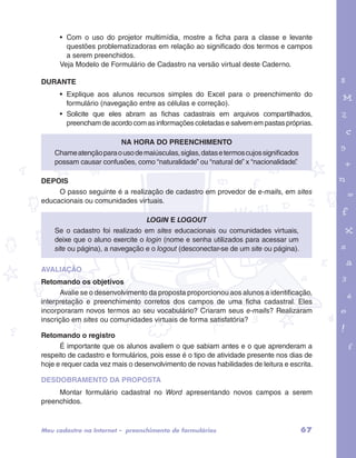 • Com o uso do projetor multimídia, mostre a ficha para a classe e levante 
questões problematizadoras em relação ao significado dos termos e campos 
a serem preenchidos. 
Veja Modelo de Formulário de Cadastro na versão virtual deste Caderno. 
DURANTE 
• Explique aos alunos recursos simples do Excel para o preenchimento do 
formulário (navegação entre as células e correção). 
• Solicite que eles abram as fichas cadastrais em arquivos compartilhados, 
preencham de acordo com as informações coletadas e salvem em pastas próprias. 
garotos e letras marca.pdf 1 1/13/10 4:08 PM 
Na hora do preenchimento 
Chame atenção para o uso de maiúsculas, siglas, datas e termos cujos significados 
possam causar confusões, como “naturalidade” ou “natural de” x “nacionalidade”. 
DEPOIS 
O passo seguinte é a realização de cadastro em provedor de e-mails, em sites 
educacionais ou comunidades virtuais. 
Login e logout 
Se o cadastro foi realizado em sites educacionais ou comunidades virtuais, 
deixe que o aluno exercite o login (nome e senha utilizados para acessar um 
site ou página), a navegação e o logout (desconectar-se de um site ou página). 
AVALIAÇÃO 
Retomando os objetivos 
Avalie se o desenvolvimento da proposta proporcionou aos alunos a identificação, 
interpretação e preenchimento corretos dos campos de uma ficha cadastral. Eles 
incorporaram novos termos ao seu vocabulário? Criaram seus e-mails? Realizaram 
inscrição em sites ou comunidades virtuais de forma satisfatória? 
Retomando o registro 
É importante que os alunos avaliem o que sabiam antes e o que aprenderam a 
respeito de cadastro e formulários, pois esse é o tipo de atividade presente nos dias de 
hoje e requer cada vez mais o desenvolvimento de novas habilidades de leitura e escrita. 
DESDOBRAMENTO DA PROPOSTA 
Montar formulário cadastral no Word apresentando novos campos a serem 
preenchidos. 
Meu cadastro na Internet – preenchimento de formulários 67 
 