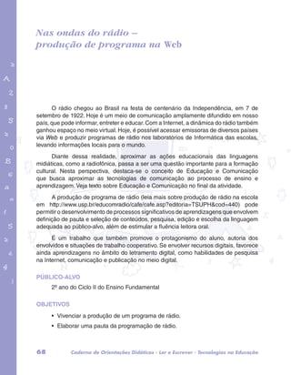 Nas ondas do rádio – 
produção de programa na Web 
garotos e letras marca.pdf 1 1/13/10 4:08 PM 
O rádio chegou ao Brasil na festa de centenário da Independência, em 7 de 
setembro de 1922. Hoje é um meio de comunicação amplamente difundido em nosso 
país, que pode informar, entreter e educar. Com a Internet, a dinâmica do rádio também 
ganhou espaço no meio virtual. Hoje, é possível acessar emissoras de diversos países 
via Web e produzir programas de rádio nos laboratórios de Informática das escolas, 
levando informações locais para o mundo. 
Diante dessa realidade, aproximar as ações educacionais das linguagens 
midiáticas, como a radiofônica, passa a ser uma questão importante para a formação 
cultural. Nesta perspectiva, destaca-se o conceito de Educação e Comunicação 
que busca aproximar as tecnologias de comunicação ao processo de ensino e 
aprendizagem. Veja texto sobre Educação e Comunicação no final da atividade. 
A produção de programa de rádio (leia mais sobre produção de rádio na escola 
em http://www.usp.br/educomradio/cafe/cafe.asp?editoria=TSUPH&cod=440) pode 
permitir o desenvolvimento de processos significativos de aprendizagens que envolvem 
definição de pauta e seleção de conteúdos, pesquisa, edição e escolha da linguagem 
adequada ao público-alvo, além de estimular a fluência leitora oral. 
É um trabalho que também promove o protagonismo do aluno, autoria dos 
envolvidos e situações de trabalho cooperativo. Se envolver recursos digitais, favorece 
ainda aprendizagens no âmbito do letramento digital, como habilidades de pesquisa 
na Internet, comunicação e publicação no meio digital. 
PÚBLICO-ALVO 
2º ano do Ciclo II do Ensino Fundamental 
OBJETIVOS 
• Vivenciar a produção de um programa de rádio. 
• Elaborar uma pauta da programação de rádio. 
68 Caderno de Orientações Didáticas - Ler e Escrever - Tecnologias na Educação 
 