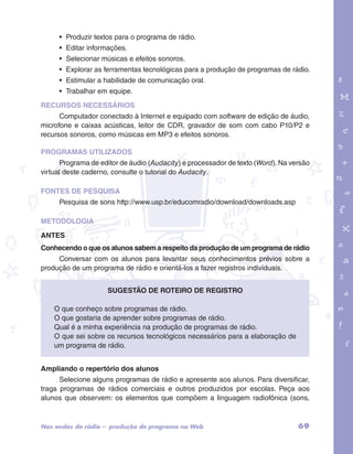 • Produzir textos para o programa de rádio. 
• Editar informações. 
• Selecionar músicas e efeitos sonoros. 
• Explorar as ferramentas tecnológicas para a produção de programas de rádio. 
• Estimular a habilidade de comunicação oral. 
• Trabalhar em equipe. 
RECURSOS NECESSÁRIOS 
Computador conectado à Internet e equipado com software de edição de áudio, 
microfone e caixas acústicas, leitor de CDR, gravador de som com cabo P10/P2 e 
recursos sonoros, como músicas em MP3 e efeitos sonoros. 
garotos e letras marca.pdf 1 1/13/10 4:08 PM 
PROGRAMAS UTILIZADOS 
Programa de editor de áudio (Audacity) e processador de texto (Word). Na versão 
virtual deste caderno, consulte o tutorial do Audacity. 
FONTES DE PESQUISA 
Pesquisa de sons http://www.usp.br/educomradio/download/downloads.asp 
METODOLOGIA 
ANTES 
Conhecendo o que os alunos sabem a respeito da produção de um programa de rádio 
Conversar com os alunos para levantar seus conhecimentos prévios sobre a 
produção de um programa de rádio e orientá-los a fazer registros individuais. 
Sugestão de roteiro de registro 
O que conheço sobre programas de rádio. 
O que gostaria de aprender sobre programas de rádio. 
Qual é a minha experiência na produção de programas de rádio. 
O que sei sobre os recursos tecnológicos necessários para a elaboração de 
um programa de rádio. 
Ampliando o repertório dos alunos 
Selecione alguns programas de rádio e apresente aos alunos. Para diversificar, 
traga programas de rádios comerciais e outros produzidos por escolas. Peça aos 
alunos que observem: os elementos que compõem a linguagem radiofônica (sons, 
Nas ondas do rádio – produção de programa na Web 69 
 