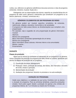 ruídos, voz, silêncio) e os gêneros radiofônicos (recursos sonoros e o tipo do programa 
entrevista, noticiário, musical, ficção etc.). 
Dialogando com as observações dos alunos, exponha as características de um 
programa de rádio como: gêneros e elementos que constituem um programa ou os 
blocos (aberturas, vinhetas, comerciais etc.) 
Gêneros e elementos de um programa de rádio 
Os gêneros podem ser: musical, esportivo, jornalístico, de entrevista, 
radionovela, religioso, educativo, humorístico e de variedades. 
O programa de rádio possui blocos: as divisões/seções que compõem uma 
programação. 
Por exemplo, veja a sugestão de uma programação de gênero informativo-musical: 
garotos e letras marca.pdf 1 1/13/10 4:08 PM 
Abertura 
Música e/ou propaganda 
Bloco informativo (entrevista/ apresentação de um tema) 
Música e/ou propaganda 
Bloco informativo (dicas culturais, informes interno e da comunidade) 
Música / poema... 
Encerramento 
DURANTE 
Etapas de produção 
Agora que os alunos já conhecem os elementos de um programa e os gêneros, 
inicie o processo de produção do programa de rádio. Ainda no coletivo, apresente aos 
alunos as etapas de produção de um programa: 
1) Construção da pauta: planejamento 
2) Produção: roteiro, produção de vinheta, dos textos, dos intervalos e de sons 
de fundo, ensaio e gravação 
3) Apresentação da produção 
4) Avaliação dos programas, focando no processo e na auto-avaliação. 
Duração do programa 
Avalie seus objetivos e a realidade da sua turma. Combine com os alunos 
a duração do programa. Para as primeiras tentativas, proponha produções 
simples. Você pode sugerir desde a produção de apenas uma vinheta até 
programas inteiros, de 1 a 2 minutos ou mesmo de 15 minutos. 
70 Caderno de Orientações Didáticas - Ler e Escrever - Tecnologias na Educação 
 