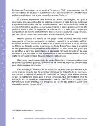 Professores Orientadores de Informática Educativa – POIE, representantes das 13 
coordenadorias de educação, puderam construir colaborativamente um referencial 
prático-metodológico que agora se configura neste Caderno. 
O Caderno representa uma história de muitos personagens, na qual a 
diversidade criou possibilidades, os saberes circularam, a troca diminuiu distâncias 
e aproximou realidades com um mesmo objetivo: partir da experiência vivida na 
escola, refletir sobre a prática, consensuar princípios e, assim, propor caminhos. Ele 
pretende ajudar a elaborar sugestões de aula para toda a rede, para colegas que 
compartilham da mesma tarefa cotidiana de desenvolver nos alunos seus potenciais, 
por meio de atividades que resultem em aprendizagens significativas. 
garotos e letras marca.pdf 1 1/13/10 4:08 PM 
Mesmo partindo da história de um grupo seleto, múltiplos cenários foram 
necessários: momentos presenciais e coletivos, momentos de produção solitária, 
momentos de troca, discussão e reflexão na Comunidade Virtual, e muito trabalho 
na Oficina de Criação, ambas ferramentas do Portal EducaRede. Essa é a história 
de um grupo que nasceu presencialmente e cresceu no meio virtual, um grupo que 
se constituiu a partir das possibilidades e dedicação individual de cada um de seus 
membros e que vivenciou, de fato, a potencialidade das ferramentas de comunicação 
digital na formação de redes de aprendizagem e colaboração. 
O processo todo durou cerca de três meses. O resultado, uma agradável surpresa 
revelada nas próximas páginas, apresenta-se na forma de propostas diversificadas 
para o laboratório de informática. 
Para a Fundação Telefônica, foi um imenso prazer poder participar da construção 
deste material através das ferramentas interativas do EducaRede e, sobretudo, 
compartilhar o referencial teórico documentado na Coleção EducaRede: Internet 
na Escola, bibliografia básica para o grupo constituído. Que este Caderno sirva de 
inspiração a todos os educadores envolvidos com o uso das TICs na educação e que 
tenham muito prazer em utilizá-lo e em aplicar as TICs no seu cotidiano. Quem sabe 
não será o primeiro de uma série? 
2 Tecnologias da Informação e Comunicação 
2 Caderno de Orientações Didáticas - Ler e Escrever - Tecnologias na Educação 
 