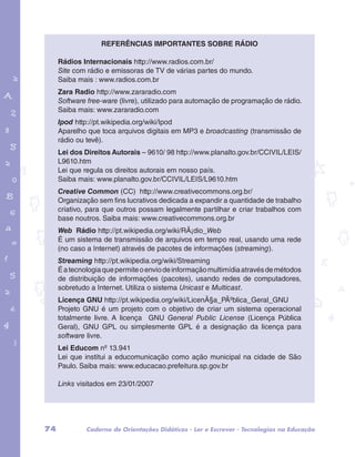 Referências importantes sobre rádio 
Rádios Internacionais http://www.radios.com.br/ 
Site com rádio e emissoras de TV de várias partes do mundo. 
Saiba mais : www.radios.com.br 
Zara Radio http://www.zararadio.com 
Software free-ware (livre), utilizado para automação de programação de rádio. 
Saiba mais: www.zararadio.com 
Ipod http://pt.wikipedia.org/wiki/Ipod 
Aparelho que toca arquivos digitais em MP3 e broadcasting (transmissão de 
rádio ou tevê). 
Lei dos Direitos Autorais – 9610/ 98 http://www.planalto.gov.br/CCIVIL/LEIS/ 
L9610.htm 
Lei que regula os direitos autorais em nosso país. 
Saiba mais: www.planalto.gov.br/CCIVIL/LEIS/L9610.htm 
Creative Common (CC) http://www.creativecommons.org.br/ 
Organização sem fins lucrativos dedicada a expandir a quantidade de trabalho 
criativo, para que outros possam legalmente partilhar e criar trabalhos com 
base noutros. Saiba mais: www.creativecommons.org.br 
Web Rádio http://pt.wikipedia.org/wiki/RÃ¡dio_Web 
É um sistema de transmissão de arquivos em tempo real, usando uma rede 
(no caso a Internet) através de pacotes de informações (streaming). 
Streaming http://pt.wikipedia.org/wiki/Streaming 
É a tecnologia que permite o envio de informação multimídia através de métodos 
de distribuição de informações (pacotes), usando redes de computadores, 
sobretudo a Internet. Utiliza o sistema Unicast e Multicast. 
Licença GNU http://pt.wikipedia.org/wiki/LicenÃ§a_PÃºblica_Geral_GNU 
Projeto GNU é um projeto com o objetivo de criar um sistema operacional 
totalmente livre. A licença GNU General Public License (Licença Pública 
Geral), GNU GPL ou simplesmente GPL é a designação da licença para 
software livre. 
Lei Educom nº 13.941 
Lei que institui a educomunicação como ação municipal na cidade de São 
Paulo. Saiba mais: www.educacao.prefeitura.sp.gov.br 
garotos e letras marca.pdf 1 1/13/10 4:08 PM 
Links visitados em 23/01/2007 
74 Caderno de Orientações Didáticas - Ler e Escrever - Tecnologias na Educação 
 