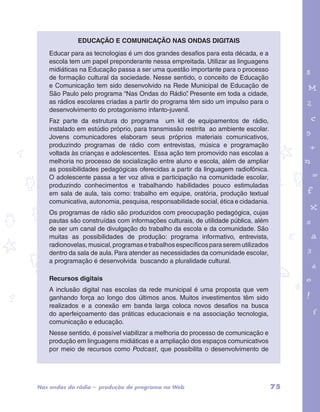 Educação e Comunicação nas ondas digitais 
Educar para as tecnologias é um dos grandes desafios para esta década, e a 
escola tem um papel preponderante nessa empreitada. Utilizar as linguagens 
midiáticas na Educação passa a ser uma questão importante para o processo 
de formação cultural da sociedade. Nesse sentido, o conceito de Educação 
e Comunicação tem sido desenvolvido na Rede Municipal de Educação de 
São Paulo pelo programa “Nas Ondas do Rádio”. Presente em toda a cidade, 
as rádios escolares criadas a partir do programa têm sido um impulso para o 
desenvolvimento do protagonismo infanto-juvenil. 
Faz parte da estrutura do programa um kit de equipamentos de rádio, 
instalado em estúdio próprio, para transmissão restrita ao ambiente escolar. 
Jovens comunicadores elaboram seus próprios materiais comunicativos, 
produzindo programas de rádio com entrevistas, música e programação 
voltada às crianças e adolescentes. Essa ação tem promovido nas escolas a 
melhoria no processo de socialização entre aluno e escola, além de ampliar 
as possibilidades pedagógicas oferecidas a partir da linguagem radiofônica. 
O adolescente passa a ter voz ativa e participação na comunidade escolar, 
produzindo conhecimentos e trabalhando habilidades pouco estimuladas 
em sala de aula, tais como: trabalho em equipe, oratória, produção textual 
comunicativa, autonomia, pesquisa, responsabilidade social, ética e cidadania. 
Os programas de rádio são produzidos com preocupação pedagógica, cujas 
pautas são construídas com informações culturais, de utilidade pública, além 
de ser um canal de divulgação do trabalho da escola e da comunidade. São 
muitas as possibilidades de produção: programa informativo, entrevista, 
radionovelas, musical, programas e trabalhos específicos para serem utilizados 
dentro da sala de aula. Para atender as necessidades da comunidade escolar, 
a programação é desenvolvida buscando a pluralidade cultural. 
garotos e letras marca.pdf 1 1/13/10 4:08 PM 
Recursos digitais 
A inclusão digital nas escolas da rede municipal é uma proposta que vem 
ganhando força ao longo dos últimos anos. Muitos investimentos têm sido 
realizados e a conexão em banda larga coloca novos desafios na busca 
do aperfeiçoamento das práticas educacionais e na associação tecnologia, 
comunicação e educação. 
Nesse sentido, é possível viabilizar a melhoria do processo de comunicação e 
produção em linguagens midiáticas e a ampliação dos espaços comunicativos 
por meio de recursos como Podcast, que possibilita o desenvolvimento de 
Nas ondas do rádio – produção de programa na Web 75 
 