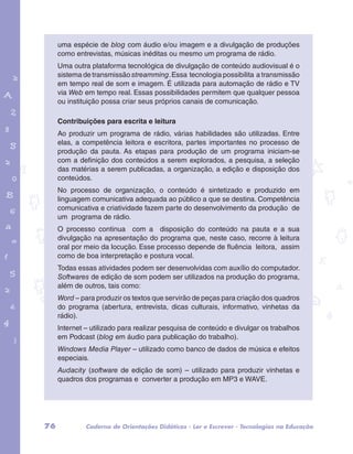 uma espécie de blog com áudio e/ou imagem e a divulgação de produções 
como entrevistas, músicas inéditas ou mesmo um programa de rádio. 
Uma outra plataforma tecnológica de divulgação de conteúdo audiovisual é o 
sistema de transmissão streamming. Essa tecnologia possibilita a transmissão 
em tempo real de som e imagem. É utilizada para automação de rádio e TV 
via Web em tempo real. Essas possibilidades permitem que qualquer pessoa 
ou instituição possa criar seus próprios canais de comunicação. 
Contribuições para escrita e leitura 
Ao produzir um programa de rádio, várias habilidades são utilizadas. Entre 
elas, a competência leitora e escritora, partes importantes no processo de 
produção da pauta. As etapas para produção de um programa iniciam-se 
com a definição dos conteúdos a serem explorados, a pesquisa, a seleção 
das matérias a serem publicadas, a organização, a edição e disposição dos 
conteúdos. 
No processo de organização, o conteúdo é sintetizado e produzido em 
linguagem comunicativa adequada ao público a que se destina. Competência 
comunicativa e criatividade fazem parte do desenvolvimento da produção de 
um programa de rádio. 
O processo continua com a disposição do conteúdo na pauta e a sua 
divulgação na apresentação do programa que, neste caso, recorre à leitura 
oral por meio da locução. Esse processo depende de fluência leitora, assim 
como de boa interpretação e postura vocal. 
Todas essas atividades podem ser desenvolvidas com auxílio do computador. 
Softwares de edição de som podem ser utilizados na produção do programa, 
além de outros, tais como: 
Word – para produzir os textos que servirão de peças para criação dos quadros 
do programa (abertura, entrevista, dicas culturais, informativo, vinhetas da 
rádio). 
Internet – utilizado para realizar pesquisa de conteúdo e divulgar os trabalhos 
em Podcast (blog em áudio para publicação do trabalho). 
Windows Media Player – utilizado como banco de dados de música e efeitos 
especiais. 
Audacity (software de edição de som) – utilizado para produzir vinhetas e 
quadros dos programas e converter a produção em MP3 e WAVE. 
garotos e letras marca.pdf 1 1/13/10 4:08 PM 
76 Caderno de Orientações Didáticas - Ler e Escrever - Tecnologias na Educação 
 