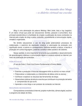 garotos e letras marca.pdf 1 1/13/10 4:08 PM 
No mundo dos blogs 
– o diário virtual na escola 
Blog é uma abreviação da palavra Weblog: Web (rede, teia) e log (registro). 
É um diário virtual que pode ser educacional, familiar, pessoal e comunitário. Sua 
principal característica é a facilidade de criação e publicação de novos conteúdos na 
Internet pelo criador do blog e pelos visitantes, possibilitando a comunicação rápida, 
simples e organizada. 
No âmbito educacional, o uso do blog pode potencializar processos de 
colaboração, o exercício da expressão criadora, a valorização da produção com 
significado social, a autoria e o protagonismo. Estimula também a leitura, a escrita e 
produção em outras linguagens, podendo constituir redes sociais e de saberes. 
Nesse sentido, é uma importante ferramenta que possibilita o desenvolvimento 
de aprendizagens relativas à comunicação digital e à postura autoral na Internet, por 
meio da publicação de conteúdos. 
PÚBLICO-ALVO 
4º ano do Ciclo I, Ciclo II do Ensino Fundamental e Ensino Médio 
OBJETIVOS 
• Exercitar a produção e troca de mensagens entre os alunos no meio virtual. 
• Potencializar a colaboração e o intercâmbio de idéias entre os alunos. 
• Conhecer e explorar os recursos das ferramentas de blogs. 
• Desenvolver práticas de leitura e escrita que contribuam na produção de textos 
e compreensão do que se lê. 
• Aprender a criar blogs e ser produtor de conteúdo na Internet. 
RECURSOS NECESSÁRIOS 
Computadores conectados à Internet, projetor multimídia, câmera digital, escâner 
e programa de edição de fotos. 
No mundo dos blogs – o diário virtual na escola 77 
 