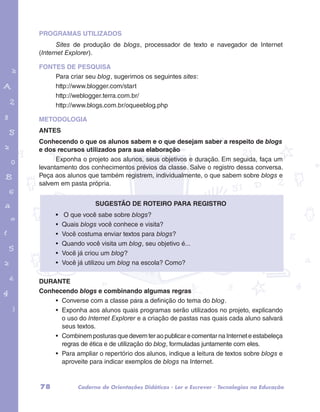 PROGRAMAS UTILIZADOS 
Sites de produção de blogs, processador de texto e navegador de Internet 
(Internet Explorer). 
FONTES DE PESQUISA 
Para criar seu blog, sugerimos os seguintes sites: 
http://www.blogger.com/start 
http://weblogger.terra.com.br/ 
http://www.blogs.com.br/oqueeblog.php 
garotos e letras marca.pdf 1 1/13/10 4:08 PM 
METODOLOGIA 
ANTES 
Conhecendo o que os alunos sabem e o que desejam saber a respeito de blogs 
e dos recursos utilizados para sua elaboração 
Exponha o projeto aos alunos, seus objetivos e duração. Em seguida, faça um 
levantamento dos conhecimentos prévios da classe. Salve o registro dessa conversa. 
Peça aos alunos que também registrem, individualmente, o que sabem sobre blogs e 
salvem em pasta própria. 
Sugestão de roteiro para registro 
• O que você sabe sobre blogs? 
• Quais blogs você conhece e visita? 
• Você costuma enviar textos para blogs? 
• Quando você visita um blog, seu objetivo é... 
• Você já criou um blog? 
• Você já utilizou um blog na escola? Como? 
DURANTE 
Conhecendo blogs e combinando algumas regras 
• Converse com a classe para a definição do tema do blog. 
• Exponha aos alunos quais programas serão utilizados no projeto, explicando 
o uso do Internet Explorer e a criação de pastas nas quais cada aluno salvará 
seus textos. 
• Combinem posturas que devem ter ao publicar e comentar na Internet e estabeleça 
regras de ética e de utilização do blog, formuladas juntamente com eles. 
• Para ampliar o repertório dos alunos, indique a leitura de textos sobre blogs e 
aproveite para indicar exemplos de blogs na Internet. 
78 Caderno de Orientações Didáticas - Ler e Escrever - Tecnologias na Educação 
 