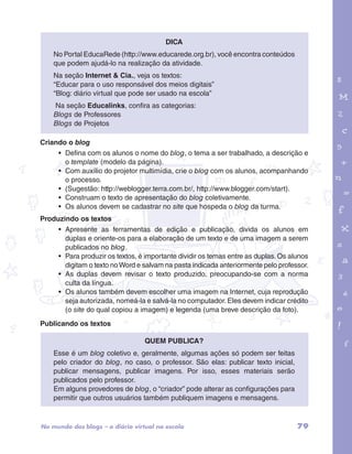 garotos e letras marca.pdf 1 1/13/10 4:08 PM 
79 
Dica 
No Portal EducaRede (http://www.educarede.org.br), você encontra conteúdos 
que podem ajudá-lo na realização da atividade. 
Na seção Internet & Cia., veja os textos: 
“Educar para o uso responsável dos meios digitais” 
“Blog: diário virtual que pode ser usado na escola” 
Na seção Educalinks, confira as categorias: 
Blogs de Professores 
Blogs de Projetos 
Criando o blog 
• Defina com os alunos o nome do blog, o tema a ser trabalhado, a descrição e 
o template (modelo da página). 
• Com auxílio do projetor multimídia, crie o blog com os alunos, acompanhando 
o processo. 
• (Sugestão: http://weblogger.terra.com.br/, http://www.blogger.com/start). 
• Construam o texto de apresentação do blog coletivamente. 
• Os alunos devem se cadastrar no site que hospeda o blog da turma. 
Produzindo os textos 
• Apresente as ferramentas de edição e publicação, divida os alunos em 
duplas e oriente-os para a elaboração de um texto e de uma imagem a serem 
publicados no blog. 
• Para produzir os textos, é importante dividir os temas entre as duplas. Os alunos 
digitam o texto no Word e salvam na pasta indicada anteriormente pelo professor. 
• As duplas devem revisar o texto produzido, preocupando-se com a norma 
culta da língua. 
• Os alunos também devem escolher uma imagem na Internet, cuja reprodução 
seja autorizada, nomeá-la e salvá-la no computador. Eles devem indicar crédito 
(o site do qual copiou a imagem) e legenda (uma breve descrição da foto). 
Publicando os textos 
Quem publica? 
Esse é um blog coletivo e, geralmente, algumas ações só podem ser feitas 
pelo criador do blog, no caso, o professor. São elas: publicar texto inicial, 
publicar mensagens, publicar imagens. Por isso, esses materiais serão 
publicados pelo professor. 
Em alguns provedores de blog, o “criador” pode alterar as configurações para 
permitir que outros usuários também publiquem imagens e mensagens. 
No mundo dos blogs – o diário virtual na escola 
 
