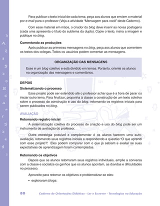 Para publicar o texto inicial de cada tema, peça aos alunos que enviem o material 
por e-mail para o professor (Veja a atividade “Mensagem para você” deste Caderno). 
Com esse material em mãos, o criador do blog deve inserir as novas postagens 
(cada uma apresenta o título do subtema da dupla). Copie o texto, insira a imagem e 
publique no blog. 
Comentando as produções 
Após publicar as primeiras mensagens no blog, peça aos alunos que comentem 
os textos dos colegas. Todos os usuários podem comentar as mensagens. 
garotos e letras marca.pdf 1 1/13/10 4:08 PM 
Organização das mensagens 
Esse é um blog coletivo e está dividido em temas. Portanto, oriente os alunos 
na organização das mensagens e comentários. 
DEPOIS 
Sistematizando o processo 
Esse projeto pode ser estendido até o professor achar que é a hora de parar ou 
iniciar outro tema. Para finalizar, proponha à classe a construção de um texto coletivo 
sobre o processo de construção e uso do blog, retomando os registros iniciais para 
serem publicados no blog. 
AVALIAÇÃO 
Retomando registro inicial 
A sistematização coletiva do processo de criação e uso do blog pode ser um 
instrumento de avaliação do professor. 
Outra estratégia possível e complementar é os alunos fazerem uma auto-avaliação, 
retomando seus registros iniciais e respondendo a questão “O que aprendi 
com esse projeto?”. Eles podem comparar com o que já sabiam e avaliar se suas 
expectativas de aprendizagem foram contempladas. 
Retomando os objetivos 
Depois que os alunos retomaram seus registros individuais, amplie a conversa 
com a classe e socialize os ganhos que os alunos apontam, as dúvidas e dificuldades 
no processo. 
Aproveite para retomar os objetivos e problematizar se eles: 
• exploraram blogs; 
80 Caderno de Orientações Didáticas - Ler e Escrever - Tecnologias na Educação 
 