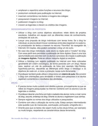 garotos e letras marca.pdf 1 1/13/10 4:08 PM 
81 
• ampliaram o repertório sobre funções e recursos dos blogs; 
• produziram conteúdo para publicação na Internet; 
• inseriram comentários nos textos e imagens dos colegas; 
• pesquisaram imagens na Internet; 
• publicaram imagens no blog; 
• criaram as legendas e citaram os créditos das imagens. 
DESDOBRAMENTOS DA PROPOSTA 
• Utilizar o blog com outros objetivos educativos: relato diário de projetos 
escolares, trabalhos em equipe com as diferentes áreas do conhecimento, 
anotações de aula etc. 
• Lançar uma proposta de blogs individuais com temas livres. Se o blog for 
individual, os alunos devem trocar o endereço entre eles (registram no caderno, 
no processador de textos e inserem no recurso “Favoritos” do navegador de 
Internet). Em duplas, eles podem comentar o blog um do outro. 
• No caso dos blogs individuais, cada aluno ou dupla será o “criador” do blog. 
Com esse perfil será permitida a publicação de fotos digitais. Essa é uma boa 
oportunidade para exercitar com os alunos o processo de criação e publicação 
de imagens digitais. Pode-se utilizar máquina digital ou escâner. 
• Utilizar o fotoblog (um registro publicado na Internet com fotos colocadas 
geralmente em ordem cronológica, de forma parecida com um blog). Nesse 
caso, explore um site de publicação de fotos (por exemplo http://fotolog. 
hyperfotos.com.br), discutindo as diferenças entre blogs e fotoblogs e os 
objetivos de cada um, e inicie a produção nessa outra ferramenta. 
• O professor também pode utilizar o blog como um roteiro de aula. Ele constrói 
o blog com orientações para atividades e fontes para pesquisas e os alunos 
registram comentários e resultados das atividades. 
DICAS 
• É preciso tomar muito cuidado com direitos autorais, principalmente no que se 
refere às imagens pesquisadas na Internet. Combine com os alunos o uso de 
legendas e créditos. 
• O professor deve ter uma ficha com todo o cadastro dos alunos: nome, e-mail, nome 
do blog, assunto, endereço do blog. Oriente os alunos a registrarem suas senhas. 
• Sempre registre os nomes dos blogs utilizados e pesquisados. 
• Combine com eles a utilização da norma culta. Esteja sempre intermediando 
esta questão (uso de maiúsculas, acentuação, pontuação, ortografia etc.). 
• Oriente para que os textos não sejam muito curtos (duas linhas, por exemplo) 
ou muito longos, respeitando as características dessa ferramenta. 
No mundo dos blogs – o diário virtual na escola 
 