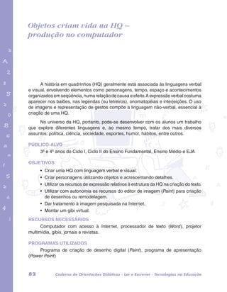 Objetos criam vida na HQ – 
produção no computador 
garotos e letras marca.pdf 1 1/13/10 4:08 PM 
A história em quadrinhos (HQ) geralmente está associada às linguagens verbal 
e visual, envolvendo elementos como personagens, tempo, espaço e acontecimentos 
organizados em seqüência, numa relação de causa e efeito. A expressão verbal costuma 
aparecer nos balões, nas legendas (ou letreiros), onomatopéias e interjeições. O uso 
de imagens e representação de gestos compõe a linguagem não-verbal, essencial à 
criação de uma HQ. 
No universo da HQ, portanto, pode-se desenvolver com os alunos um trabalho 
que explore diferentes linguagens e, ao mesmo tempo, tratar dos mais diversos 
assuntos: política, ciência, sociedade, esportes, humor, hábitos, entre outros. 
PÚBLICO-ALVO 
3º e 4º anos do Ciclo I, Ciclo II do Ensino Fundamental, Ensino Médio e EJA 
OBJETIVOS 
• Criar uma HQ com linguagem verbal e visual. 
• Criar personagens utilizando objetos e acrescentando detalhes. 
• Utilizar os recursos de expressão relativos à estrutura da HQ na criação do texto. 
• Utilizar com autonomia os recursos do editor de imagem (Paint) para criação 
de desenhos ou remodelagem. 
• Dar tratamento à imagem pesquisada na Internet. 
• Montar um gibi virtual. 
RECURSOS NECESSÁRIOS 
Computador com acesso à Internet, processador de texto (Word), projetor 
multimídia, gibis, jornais e revistas. 
PROGRAMAS UTILIZADOS 
Programa de criação de desenho digital (Paint), programa de apresentação 
(Power Point) 
82 Caderno de Orientações Didáticas - Ler e Escrever - Tecnologias na Educação 
 