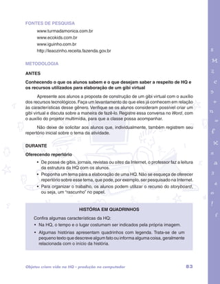 FONTES DE PESQUISA 
www.turmadamonica.com.br 
www.ecokids.com.br 
www.iguinho.com.br 
http://leaozinho.receita.fazenda.gov.br 
METODOLOGIA 
ANTES 
Conhecendo o que os alunos sabem e o que desejam saber a respeito de HQ e 
os recursos utilizados para elaboração de um gibi virtual 
garotos e letras marca.pdf 1 1/13/10 4:08 PM 
Apresente aos alunos a proposta de construção de um gibi virtual com o auxílio 
dos recursos tecnológicos. Faça um levantamento do que eles já conhecem em relação 
às características desse gênero. Verifique se os alunos consideram possível criar um 
gibi virtual e discuta sobre a maneira de fazê-lo. Registre essa conversa no Word, com 
o auxílio do projetor multimídia, para que a classe possa acompanhar. 
Não deixe de solicitar aos alunos que, individualmente, também registrem seu 
repertório inicial sobre o tema da atividade. 
DURANTE 
Oferecendo repertório 
• De posse de gibis, jornais, revistas ou sites da Internet, o professor faz a leitura 
da estrutura da HQ com os alunos. 
• Proponha um tema para a elaboração de uma HQ. Não se esqueça de oferecer 
repertório sobre esse tema, que pode, por exemplo, ser pesquisado na Internet. 
• Para organizar o trabalho, os alunos podem utilizar o recurso do storyboard, 
ou seja, um “rascunho” no papel. 
História em Quadrinhos 
Confira algumas características da HQ: 
• Na HQ, o tempo e o lugar costumam ser indicados pela própria imagem. 
• Algumas histórias apresentam quadrinhos com legenda. Trata-se de um 
pequeno texto que descreve algum fato ou informa alguma coisa, geralmente 
relacionada com o início da história. 
Objetos criam vida na HQ – produção no computador 83 
 