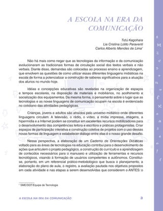 garotos e letras marca.pdf 1 1/13/10 4:08 PM 
A escola na era da 
comunicação 
Tidú Kagohara 
Lia Cristina Lotito Paraventi 
Carlos Alberto Mendes de Lima1 
Não há mais como negar que as tecnologias da informação e da comunicação 
evolucionaram as tradicionais formas de circulação social dos textos verbais e não 
verbais. Diante disso, demandas são colocadas ao processo ensino e aprendizagem, 
que envolvem as questões de como utilizar essas diferentes linguagens midiáticas na 
escola de forma a potencializar a construção de saberes significativos para a atuação 
dos alunos no mundo hoje. 
Idéias e concepções educativas são reveladas na organização de espaços 
e tempos escolares, na disposição de materiais e mobiliários, no acolhimento e 
socialização dos equipamentos. Da mesma forma, o pensamento sobre o lugar que as 
tecnologias e as novas linguagens de comunicação ocupam na escola é evidenciado 
no cotidiano das atividades pedagógicas. 
Crianças, jovens e adultos são atraídos pelo universo midiático onde diferentes 
linguagens circulam. A televisão, o rádio, o vídeo, a mídia impressa, imagens, a 
hipermídia e a Internet podem se constituir em excelentes recursos mobilizadores para 
o desenvolvimento das competências leitora e escritora e práticas protagonistas. Criar 
espaços de participação interativa e construção coletiva de projetos com o uso dessas 
novas formas de linguagem e estabelecer diálogo entre elas é o nosso grande desafio. 
Nessa perspectiva, a elaboração de um Caderno de Orientações Didáticas 
voltado para as áreas de tecnologias na educação contribui para o desenvolvimento de 
ações que articulem o projeto pedagógico, a construção do currículo e a aprendizagem 
de conteúdos necessários para o manuseio e utilização de ferramentas e recursos 
tecnológicos, visando à formação de usuários competentes e autônomos. Constitui-se, 
portanto, em um referencial prático-metodológico que busca o planejamento, a 
elaboração do plano de aula, o registro, a avaliação pautada nos objetivos propostos 
em cada atividade e nas etapas a serem desenvolvidas que considerem o ANTES: o 
1 SME/DOT/Equipe de Tecnologia 
A ESCOLA NA ERA DA COMUNICAÇÃO 3 
 