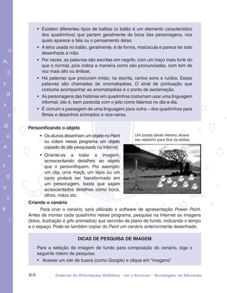 • Existem diferentes tipos de balões (o balão é um elemento característico 
dos quadrinhos) que partem geralmente da boca das personagens, nos 
quais aparece a fala ou o pensamento delas. 
• A letra usada no balão, geralmente, é de forma, maiúscula e parece ter sido 
desenhada à mão. 
• Por vezes, as palavras são escritas em negrito, com um traço mais forte do 
que o normal, pois indica a maneira como são pronunciadas, com tom de 
voz mais alto ou ênfase. 
• Há palavras que procuram imitar, na escrita, certos sons e ruídos. Essas 
palavras são chamadas de onomatopéias. O sinal de pontuação que 
costuma acompanhar as onomatopéias é o ponto de exclamação. 
• As personagens das histórias em quadrinhos costumam usar uma linguagem 
informal, isto é, bem parecida com o jeito como falamos no dia-a-dia. 
• É comum a passagem de uma linguagem para outra – dos quadrinhos para 
filmes e desenhos animados e vice-versa. 
garotos e letras marca.pdf 1 1/13/10 4:08 PM 
Um pastor, ainda menino, levava 
seu rebanho para fora da aldeia 
Personificando o objeto 
• Os alunos desenham um objeto no Paint 
ou colam nesse programa um objeto 
copiado de site pesquisado na Internet. 
• Oriente-os a tratar a imagem, 
acrescentando detalhes ao objeto 
que o personifiquem. Por exemplo: 
um clip, uma maçã, um lápis ou um 
carro poderá ser transformado em 
um personagem, basta que sejam 
acrescentados detalhes como boca, 
olhos, mãos etc. 
Criando o cenário 
Para criar o cenário, será utilizado o software de apresentação Power Point. 
Antes de montar cada quadrinho nesse programa, pesquise na Internet as imagens 
(fotos, ilustração e gifs animados) que servirão de plano de fundo, indicando o tempo 
e o espaço. Pode-se também copiar do Paint um cenário anteriormente desenhado. 
Dicas de pesquisa de imagem 
Para a seleção de imagem de fundo para composição do cenário, siga o 
seguinte roteiro de pesquisa: 
• Acesse um site de busca (como Google) e clique em “imagens”. 
84 Caderno de Orientações Didáticas - Ler e Escrever - Tecnologias na Educação 
 