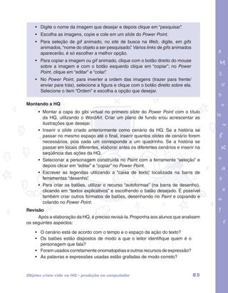 • Digite o nome da imagem que desejar e depois clique em “pesquisar”. 
• Escolha as imagens, copie e cole em um slide do Power Point. 
• Para seleção de gif animado, no site de busca na Web, digite, em gifs 
animados, “nome do objeto a ser pesquisado”. Vários links de gifs animados 
aparecerão, é só escolher a melhor opção. 
• Para copiar a imagem ou gif animado, clique com o botão direito do mouse 
sobre a imagem e com o botão esquerdo clique em “copiar”; no Power 
Point, clique em “editar” e “colar”. 
• No Power Point, para inverter a ordem das imagens (trazer para frente/ 
garotos e letras marca.pdf 1 1/13/10 4:08 PM 
enviar para trás), selecione a figura e clique com o botão direito sobre ela. 
Selecione o item “Ordem” e escolha a opção que desejar. 
Montando a HQ 
• Montar a capa do gibi virtual no primeiro slide do Power Point com o título 
da HQ, utilizando o WordArt. Criar um plano de fundo e/ou acrescentar as 
ilustrações que desejar. 
• Inserir o slide criado anteriormente como cenário da HQ. Se a história se 
passar no mesmo espaço até o final, inserir quantos slides de cenário forem 
necessários, pois cada um corresponde a um quadrinho. Se a história se 
passar em locais diferentes, elaborar antes os diferentes cenários e inserir na 
seqüência das ações da HQ. 
• Selecionar a personagem construída no Paint com a ferramenta “seleção” e 
depois clicar em “editar” e “copiar” no Power Point. 
• Escrever as legendas utilizando a “caixa de texto”, localizada na barra de 
ferramentas “desenho”. 
• Para criar os balões, utilizar o recurso “autoformas” (na barra de desenho), 
clicando em “textos explicativos” e escolhendo o balão desejado. É possível 
também criar outros formatos de balões, desenhando no Paint e copiando e 
colando no Power Point. 
Revisão 
Após a elaboração da HQ, é preciso revisá-la. Proponha aos alunos que analisem 
os seguintes aspectos: 
• O cenário está de acordo com o tempo e o espaço da ação do texto? 
• Os balões estão dispostos de modo a que o leitor identifique quem é o 
personagem que fala? 
• Foram usados corretamente onomatopéias e outros recursos de expressão? 
• As palavras e expressões usadas estão grafadas de modo correto? 
Objetos criam vida na HQ – produção no computador 85 
 