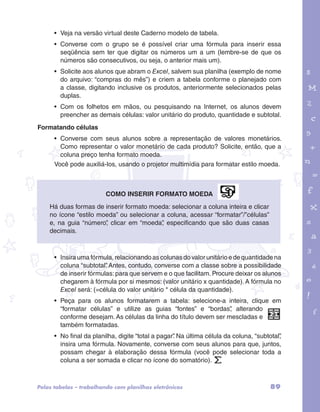• Veja na versão virtual deste Caderno modelo de tabela. 
• Converse com o grupo se é possível criar uma fórmula para inserir essa 
seqüência sem ter que digitar os números um a um (lembre-se de que os 
números são consecutivos, ou seja, o anterior mais um). 
• Solicite aos alunos que abram o Excel, salvem sua planilha (exemplo de nome 
do arquivo: “compras do mês”) e criem a tabela conforme o planejado com 
a classe, digitando inclusive os produtos, anteriormente selecionados pelas 
duplas. 
• Com os folhetos em mãos, ou pesquisando na Internet, os alunos devem 
preencher as demais células: valor unitário do produto, quantidade e subtotal. 
garotos e letras marca.pdf 1 1/13/10 4:08 PM 
89 
Formatando células 
• Converse com seus alunos sobre a representação de valores monetários. 
Como representar o valor monetário de cada produto? Solicite, então, que a 
coluna preço tenha formato moeda. 
Você pode auxiliá-los, usando o projetor multimídia para formatar estilo moeda. 
Como inserir formato moeda 
Há duas formas de inserir formato moeda: selecionar a coluna inteira e clicar 
no ícone “estilo moeda” ou selecionar a coluna, acessar “formatar”/”células” 
e, na guia “número”, clicar em “moeda”, especificando que são duas casas 
decimais. 
• Insira uma fórmula, relacionando as colunas do valor unitário e de quantidade na 
coluna “subtotal”. Antes, contudo, converse com a classe sobre a possibilidade 
de inserir fórmulas: para que servem e o que facilitam. Procure deixar os alunos 
chegarem à fórmula por si mesmos: (valor unitário x quantidade). A fórmula no 
Excel será: (=célula do valor unitário * célula da quantidade). 
• Peça para os alunos formatarem a tabela: selecione-a inteira, clique em 
“formatar células” e utilize as guias “fontes” e “bordas”, alterando 
conforme desejam. As células da linha do título devem ser mescladas e 
também formatadas. 
• No final da planilha, digite “total a pagar”. Na última célula da coluna, “subtotal”, 
insira uma fórmula. Novamente, converse com seus alunos para que, juntos, 
possam chegar à elaboração dessa fórmula (você pode selecionar toda a 
coluna a ser somada e clicar no ícone do somatório). 
Pelas tabelas – trabalhando com planilhas eletrônicas 
 