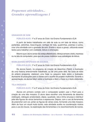 Pequenas atividades... 
Grandes aprendizagens I 
garotos e letras marca.pdf 1 1/13/10 4:08 PM 
GRAVADOR DE SOM 
PÚBLICO-ALVO: 1º e 2º anos do Ciclo I do Ensino Fundamental e EJA 
A partir de textos trabalhados em sala de aula ou em sala de leitura, como 
parlendas, adivinhas, trava-línguas, cantigas de roda, quadrinhas, poemas e outros, 
criar uma atividade com o gravador de som. Ensine o aluno a gravar, utilizando esses 
textos para trabalhar com oralidade, leitura e entonação. 
Mesmo que o aluno ainda não esteja alfabetizado, ofereça sempre o texto, impresso 
ou na tela do computador, para que ele possa mobilizar suas estratégias de leitura. 
MOBILIZANDO HIPÓTESES DE ESCRITA 
PÚBLICO-ALVO: 1º e 2º anos do Ciclo I do Ensino Fundamental e EJA 
Os alunos fazem, no programa de criação de desenhos (Paint), a ilustração 
de uma história anteriormente trabalhada, ou de uma parte dela. Na caixa de texto 
do próprio programa, elaboram uma frase ou pequeno texto sobre a ilustração. 
Apresente as produções para a classe com o auxílio do projetor multimídia. Durante a 
apresentação, os alunos falam sobre a ilustração e lêem a frase ou o texto elaborado. 
TELA MOSAICO 
PÚBLICO-ALVO: 1º e 2º anos do Ciclo I do Ensino Fundamental e EJA 
Alunos em primeiro contato com o computador podem usar o Paint para a 
criação de uma tela mosaico. O aluno deve escolher uma ferramenta de desenho 
(retângulo, retângulo arredondado, elipse, quadrado, reta e linha sinuosa) e distribuir 
pela tela figuras de vários tamanhos e espessuras. Depois, com o uso da ferramenta 
de preencher com cor, pintar as figuras de várias cores, formando uma tela mosaico. 
Além de ficar um visual muito bonito, esta atividade auxilia na coordenação motora 
para o uso do mouse, na exploração das ferramentas e no reconhecimento de ícones. 
92 Caderno de Orientações Didáticas - Ler e Escrever - Tecnologias na Educação 
 