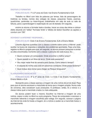 DIGITAR E FORMATAR 
PÚBLICO-ALVO: 1º e 2º anos do Ciclo I do Ensino Fundamental e EJA 
Trabalhe no Word com lista de palavras por temas, lista de personagens de 
histórias ou lendas, nomes dos colegas da classe, pequenas frases, poemas, 
quadrinhas, parlendas ou trava-línguas (trabalhados em sala de aula ou sala de 
leitura), para a aprendizagem e exploração do uso do teclado. Em seguida, 
ensine os alunos a formatar texto e bordas, trocar as cores das letras e colocar 
efeito clicando em “editar”, “formatar fonte” e “efeitos de textos”. Escolher as opções e 
concluir com “OK”. 
garotos e letras marca.pdf 1 1/13/10 4:08 PM 
DÚVIDAS? A INTERNET RESPONDE... 
PÚBLICO-ALVO: Ciclo II do Ensino Fundamental, EJA e Ensino Médio 
Levante algumas questões com a classe e oriente sobre como a Internet pode 
auxiliar na busca de respostas e soluções dos problemas apontados. Faça uma lista, 
registre no Word e projete para que, em seguida, os alunos possam pesquisar e anotar 
os sites encontrados. Comente com a classe o percurso de cada busca. Ex.: 
• Quero comprar um computador. Onde encontrar o melhor preço? 
• Quero assistir a um filme de terror. Onde está passando? 
• Vou viajar neste final de semana para Santos. Como estará o tempo? 
• A calçada da minha casa está em péssimas condições. Onde posso reclamar? 
• Qual ônibus devo tomar para chegar ao Parque Ibirapuera? 
ELABORANDO MANCHETES 
PÚBLICO-ALVO: 3º e 4º anos do Ciclo I e Ciclo II do Ensino Fundamental, 
Ensino Médio e EJA 
Apresente para a classe apenas a imagem de uma notícia de jornal atual. Peça 
para que os alunos escrevam a manchete do tema que a imagem propõe. Numa roda 
de conversa, eles socializam suas produções. O professor, então, lê a notícia e a 
classe indica qual a manchete criada é a mais adequada. 
Os alunos podem fazer o mesmo. Escolher na Internet a imagem de uma 
notícia, copiar e colar no Word ou outro programa. Trocar de computador e escrever a 
manchete referente à imagem escolhida pelo colega. Em seguida, acessar a página 
da Internet de onde foi tirada a imagem, ler a notícia e avaliar se a manchete traduz o 
acontecimento. 
Pequenas atividades... Grandes aprendizagens I 93 
 