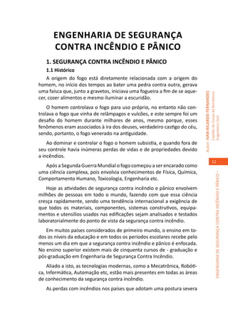 ENGENHARIA DE SEGURANÇA
      CONTRA INCÊNDIO E PÂNICO
   1. SEGURANÇA CONTRA INCÊNDIO E PÂNICO
    1.1 Histórico
    A origem do fogo está diretamente relacionada com a origem do
homem, no início dos tempos ao bater uma pedra contra outra, gerava
uma faísca que, junto a gravetos, iniciava uma fogueira a fim de se aque-




                                                                            Autor: IVAN RICARDO FERNANDES
                                                                                                            Capitão do Corpo de Bombeiros
cer, cozer alimentos e mesmo iluminar a escuridão.
    O homem controlava o fogo para uso próprio, no entanto não con-
trolava o fogo que vinha de relâmpagos e vulcões, e este sempre foi um




                                                                                                            Engenheiro Civil
desafio do homem durante milhares de anos, mesmo porque, esses
fenômenos eram associados à ira dos deuses, verdadeiro castigo do céu,
sendo, portanto, o fogo venerado na antiguidade.
    Ao dominar e controlar o fogo o homem subsistia, e quando fora de
seu controle havia inúmeras perdas de vidas e de propriedades devido
a incêndios.
                                                                                                               11
  Após a Segunda Guerra Mundial o fogo começou a ser encarado como
uma ciência complexa, pois envolvia conhecimentos de Física, Química,




                                                                                                                         ENGENHARIA DE SEGURANÇA CONTRA INCÊNDIO E PÂNICO –
Comportamento Humano, Toxicologia, Engenharia etc.
   Hoje as atividades de segurança contra incêndio e pânico envolvem
milhões de pessoas em todo o mundo, fazendo com que essa ciência
cresça rapidamente, sendo uma tendência internacional a exigência de
que todos os materiais, componentes, sistemas construtivos, equipa-
mentos e utensílios usados nas edificações sejam analisados e testados
laboratorialmente do ponto de vista da segurança contra incêndio.
   Em muitos países considerados de primeiro mundo, o ensino em to-
dos os níveis da educação e em todos os períodos escolares recebe pelo
menos um dia em que a segurança contra incêndio e pânico é enfocada.
No ensino superior existem mais de cinquenta cursos de - graduação e
pós-graduação em Engenharia de Segurança Contra Incêndio.
    Aliado a isto, as tecnologias modernas, como a Mecatrônica, Robóti-
ca, Informática, Automação etc, estão mais presentes em todas as áreas
de conhecimento da segurança contra incêndio.
   As perdas com incêndios nos países que adotam uma postura severa
 