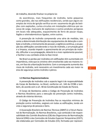 de trabalho, devendo finalizar no próprio lar.
   As ocorrências, mais frequentes de incêndio, tanto pequenas
como grandes, são nas edificações residenciais, sendo que alguns ex-
emplos de início de ignição verifica-se em: vazamento de gás de boti-
jões com explosões, curtos-circuitos em instalações elétricas por ex-
cesso de carga, manuseio de explosivos e outros produtos perigosos
em locais não adequados, esquecimento de ferro de passar roupa,
fogões e eletrodomésticos ligados, entre outros.
    A prevenção de incêndio compreende uma série de medidas, tais




                                                                             Autor: IVAN RICARDO FERNANDES
                                                                                                             Capitão do Corpo de Bombeiros
como a determinada distribuição dos equipamentos de detecção e com-
bate a incêndio, o treinamento de pessoal, a vigilância contínua, a ocupa-
ção das edificações considerando o risco de incêndio, a arrumação geral
e a limpeza, visando impedir o aparecimento de um princípio de incên-




                                                                                                             Engenheiro Civil
dio, dificultar a sua propagação, detectá-lo o mais rapidamente possível,
e facilitar o seu combate ainda na fase inicial.
    No Brasil as perdas por incêndios em edificações têm aumentado em
importância, visto que os sinistros vêm envolvendo cada vez maiores ris-
cos, em face da urbanização brasileira. Com o consequente aumento dos
riscos de incêndio, será necessário um investimento cada vez maior na                                           13
área de segurança contra incêndio e pânico.




                                                                                                                          ENGENHARIA DE SEGURANÇA CONTRA INCÊNDIO E PÂNICO –
   1.3 Normas Regulamentadoras
   A prevenção de incêndios sob o aspecto legal é de responsabilidade
do Corpo de Bombeiros, no Brasil, conforme art. 144 da CF/88 e tam-
bém, de acordo com o art. 48 da Constituição do Estado do Paraná.
    O Corpo de Bombeiros adota o Código de Prevenção de Incêndios
e Normas Brasileiras para a execução da prevenção contra incêndios,
através de vistorias técnicas.
    O Código de Prevenção de Incêndios fixa os requisitos mínimos de
proteção contra incêndios, exigíveis em todas as edificações, tendo em
vista a segurança de pessoas e bens.
    A Associação Brasileira de Normas Técnicas (ABNT) é o Fórum Nacio-
nal de Normalização. As Normas Brasileiras, cujo conteúdo é de respon-
sabilidade dos Comitês Brasileiros (CB) dos Organismos de Normalização
Setorial (ONS) e das Comissões de Estudos Especiais Temporárias (CEET),
são elaboradas por Comissões de Estudos (CE), formadas por represen-
 