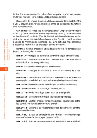 tantes dos setores envolvidos, delas fazendo parte: produtores, consu-
                                                                                     midores e neutros (universidades, laboratórios e outros).
                                                                                        Os projetos de Norma Brasileira, elaborados no âmbito dos CB - ONS
                                                                                     e CEET, circulam para votação nacional entre os associados da ABNT e
                                                                                     demais interessados.
                                                                                        Os Comitês Brasileiros que mais interessam ao Corpo de Bombeiros é
                                                                                     o CB-02 (Comitê Brasileiro de Construção Civil), CB-09 (Comitê Brasileiro
                                                                                     de Combustíveis) e o CB-24 (Comitê Brasileiro de Proteção Contra Incên-
                                                                                     dio), visto que as normas elaboradas por estes Comitês complementam
Autor: IVAN RICARDO FERNANDES
                                                     Capitão do Corpo de Bombeiros




                                                                                     o Código de Prevenção de Incêndios e dão uma definição mais completa
                                                                                     e específica das normas de prevenção contra incêndios.
                                                                                        Dentre as normas brasileiras utilizadas pelo Corpo de Bombeiros do
                                                     Engenheiro Civil




                                                                                     Estado do Paraná, destacamos:
                                                                                        NBR 5419 – Proteção de estruturas contra descargas atmosféricas;
                                                                                        NBR 8660 – Revestimento de piso – Determinação da intensidade
                                                                                        crítica do fluxo de energia térmica;
                                                                                        NBR 9077 – Saídas de Emergência em Edifícios;
                                    14
                                                                                        NBR 9441 – Execução de sistemas de detecção e alarme de incên-
                                                                                        dio;
ENGENHARIA DE SEGURANÇA CONTRA INCÊNDIO E PÂNICO –




                                                                                        NBR 9442 – Materiais de construção – Determinação do índice de
                                                                                        propagação superficial de chama pelo método do painel radiante;
                                                                                        NBR 10897 – Proteção contra incêndio por chuveiro automático;
                                                                                        NBR 10898 – Sistema de iluminação de emergência;
                                                                                        NBR 11742 – Porta corta-fogo para saídas de emergência;
                                                                                        NBR 13523 – Central predial de gás liqüefeito de petróleo;
                                                                                        NBR 14024 – Centrais prediais e industriais de gás liqüefeito de petró-
                                                                                        leo com sistema de abastecimento a granel;
                                                                                        NBR 14432 – Exigências de resistência ao fogo de elementos constru-
                                                                                        tivos de edificações;
                                                                                        NBR 14880 - Saídas de emergência em edifícios - Escadas de segu-
                                                                                        rança - Controle de fumaça por pressurização;
                                                                                        NBR 15514 - Área de armazenamento de recipientes transportáveis
 