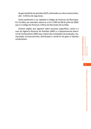 de gás liqüefeito de petróleo (GLP), destinados ou não à comercializa-
   ção - Critérios de segurança.
   Outro parâmetro a ser adotado é Código de Posturas do Município.
Em Curitiba, por exemplo, adota-se a Lei 11.095 de 08 de julho de 2004,
que é o Código de Posturas e Obras do Município de Curitiba.
    Existem órgãos que legislam sobre assuntos específicos, como é o
caso da Agência Nacional do Petróleo (ANP) e o Departamento Nacio-
nal de Combustíveis (DNC) que tratam das instalações de produção, ma-
nipulação, armazenamento, distribuição e comércio de gases e líquidos




                                                                            Autor: IVAN RICARDO FERNANDES
                                                                                                            Capitão do Corpo de Bombeiros
combustíveis.




                                                                                                            Engenheiro Civil
                                                                                                               15




                                                                                                                         ENGENHARIA DE SEGURANÇA CONTRA INCÊNDIO E PÂNICO –
 