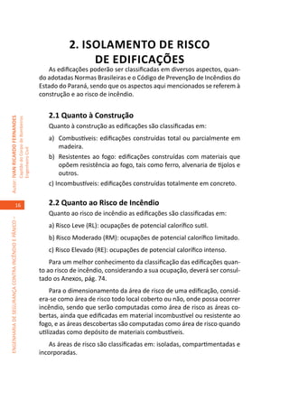 2. ISOLAMENTO DE RISCO
                                                                                                    DE EDIFICAÇÕES
                                                                                        As edificações poderão ser classificadas em diversos aspectos, quan-
                                                                                     do adotadas Normas Brasileiras e o Código de Prevenção de Incêndios do
                                                                                     Estado do Paraná, sendo que os aspectos aqui mencionados se referem à
                                                                                     construção e ao risco de incêndio.


                                                                                        2.1 Quanto à Construção
Autor: IVAN RICARDO FERNANDES
                                                     Capitão do Corpo de Bombeiros




                                                                                        Quanto à construção as edificações são classificadas em:
                                                                                        a)	 Combustíveis: edificações construídas total ou parcialmente em
                                                                                            madeira.
                                                     Engenheiro Civil




                                                                                        b)	 Resistentes ao fogo: edificações construídas com materiais que
                                                                                            opõem resistência ao fogo, tais como ferro, alvenaria de tijolos e
                                                                                            outros.
                                                                                        c) Incombustíveis: edificações construídas totalmente em concreto.


                                    16                                                  2.2 Quanto ao Risco de Incêndio
                                                                                        Quanto ao risco de incêndio as edificações são classificadas em:
ENGENHARIA DE SEGURANÇA CONTRA INCÊNDIO E PÂNICO –




                                                                                        a) Risco Leve (RL): ocupações de potencial calorífico sutil.
                                                                                        b) Risco Moderado (RM): ocupações de potencial calorífico limitado.
                                                                                        c) Risco Elevado (RE): ocupações de potencial calorífico intenso.
                                                                                         Para um melhor conhecimento da classificação das edificações quan-
                                                                                     to ao risco de incêndio, considerando a sua ocupação, deverá ser consul-
                                                                                     tado os Anexos, pág. 74.
                                                                                         Para o dimensionamento da área de risco de uma edificação, consid-
                                                                                     era-se como área de risco todo local coberto ou não, onde possa ocorrer
                                                                                     incêndio, sendo que serão computadas como área de risco as áreas co-
                                                                                     bertas, ainda que edificadas em material incombustível ou resistente ao
                                                                                     fogo, e as áreas descobertas são computadas como área de risco quando
                                                                                     utilizadas como depósito de materiais combustíveis.
                                                                                        As áreas de risco são classificadas em: isoladas, compartimentadas e
                                                                                     incorporadas.
 