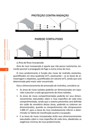 Autor: IVAN RICARDO FERNANDES
                                                     Capitão do Corpo de Bombeiros
                                                     Engenheiro Civil




                                                                                        c) Área de Risco Incorporada
                                                                                        Área de risco incorporada é aquela que não possui isolamento, tor-
                                    18                                               nando possível a propagação do fogo a outras áreas de risco.
                                                                                        O risco predominante é função dos riscos de incêndio existentes,
ENGENHARIA DE SEGURANÇA CONTRA INCÊNDIO E PÂNICO –




                                                                                     quantificados em área quadrada (m²), excetuando – se os locais de ar-
                                                                                     mazenagem e depósitos, quantificados em volume (m³), sendo que será
                                                                                     determinado pelo maior valor encontrado.
                                                                                        Para o dimensionamento de prevenção de incêndios, considera-se:
                                                                                        •	 As áreas de riscos isoladas poderão ser dimensionadas em sepa-
                                                                                           rado e peculiar a cada agrupamento de áreas isoladas;
                                                                                        •	 As áreas de riscos compartimentadas poderão ter seus dimen-
                                                                                           sionamentos executados sobre o risco específico de cada área
                                                                                           compartimentada, sendo que o sistema preventivo será definido
                                                                                           em razão da somatória destas áreas, podendo os sistemas ser
                                                                                           dimensionados, quando os compartimentos não ultrapassarem
                                                                                           1.000 m², para a classe de risco imediatamente inferior a deter-
                                                                                           minada na Tabela de classificação quanto à ocupação;
                                                                                        •	 E as áreas de riscos incorporadas terão seus dimensionamentos
                                                                                           executados sobre o risco específico de cada área, obedecidas as
                                                                                           exigências mínimas do risco predominante.
 