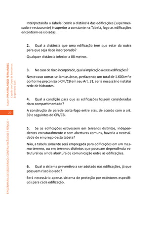 Interpretando a Tabela: como a distância das edificações (supermer-
                                                                                     cado e restaurante) é superior a constante na Tabela, logo as edificações
                                                                                     encontram-se isoladas.


                                                                                        2.	 Qual a distância que uma edificação tem que estar da outra
                                                                                        para que seja risco incorporado?
                                                                                        Qualquer distância inferior a 08 metros.
Autor: IVAN RICARDO FERNANDES
                                                     Capitão do Corpo de Bombeiros




                                                                                        3.	   No caso de risco incorporado, qual a implicação a estas edificações?
                                                                                        Neste caso somar-se-iam as áreas, perfazendo um total de 1.600 m² e
                                                                                        conforme preconiza o CPI/CB em seu Art. 31, seria necessário instalar
                                                     Engenheiro Civil




                                                                                        rede de hidrantes.


                                                                                        4.	 Qual a condição para que as edificações fossem consideradas
                                                                                        risco compartimentado?
                                                                                        A construção de parede corta-fogo entre elas, de acordo com o art.
                                    20
                                                                                        39 e seguintes do CPI/CB.
ENGENHARIA DE SEGURANÇA CONTRA INCÊNDIO E PÂNICO –




                                                                                        5.	 Se as edificações estivessem em terrenos distintos, indepen-
                                                                                        dentes estruturalmente e sem aberturas comuns, haveria a necessi-
                                                                                        dade de emprego desta tabela?
                                                                                        Não, a tabela somente será empregada para edificações em um mes-
                                                                                        mo terreno, ou em terrenos distintos que possuam dependência es-
                                                                                        trutural ou ainda abertura de comunicação entre as edificações.


                                                                                        6.	 Qual o sistema preventivo a ser adotado nas edificações, já que
                                                                                        possuem risco isolado?
                                                                                        Será necessário apenas sistema de proteção por extintores específi-
                                                                                        cos para cada edificação.
 
