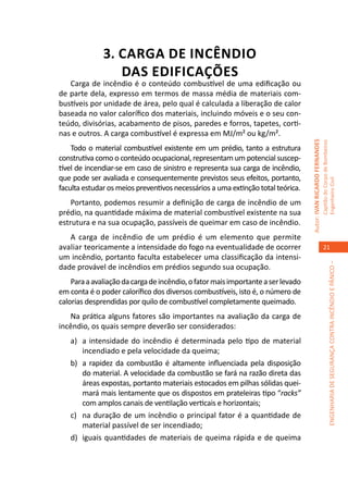 3. CARGA DE INCÊNDIO
                 DAS EDIFICAÇÕES
   Carga de incêndio é o conteúdo combustível de uma edificação ou
de parte dela, expresso em termos de massa média de materiais com-
bustíveis por unidade de área, pelo qual é calculada a liberação de calor
baseada no valor calorífico dos materiais, incluindo móveis e o seu con-
teúdo, divisórias, acabamento de pisos, paredes e forros, tapetes, corti-
nas e outros. A carga combustível é expressa em MJ/m² ou kg/m².




                                                                                  Autor: IVAN RICARDO FERNANDES
                                                                                                                  Capitão do Corpo de Bombeiros
    Todo o material combustível existente em um prédio, tanto a estrutura
construtiva como o conteúdo ocupacional, representam um potencial suscep-
tível de incendiar-se em caso de sinistro e representa sua carga de incêndio,
que pode ser avaliada e consequentemente previstos seus efeitos, portanto,




                                                                                                                  Engenheiro Civil
faculta estudar os meios preventivos necessários a uma extinção total teórica.
    Portanto, podemos resumir a definição de carga de incêndio de um
prédio, na quantidade máxima de material combustível existente na sua
estrutura e na sua ocupação, passíveis de queimar em caso de incêndio.
   A carga de incêndio de um prédio é um elemento que permite
avaliar teoricamente a intensidade do fogo na eventualidade de ocorrer                                               21
um incêndio, portanto faculta estabelecer uma classificação da intensi-




                                                                                                                               ENGENHARIA DE SEGURANÇA CONTRA INCÊNDIO E PÂNICO –
dade provável de incêndios em prédios segundo sua ocupação.
    Para a avaliação da carga de incêndio, o fator mais importante a ser levado
em conta é o poder calorífico dos diversos combustíveis, isto é, o número de
calorias desprendidas por quilo de combustível completamente queimado.
   Na prática alguns fatores são importantes na avaliação da carga de
incêndio, os quais sempre deverão ser considerados:
   a)	 a intensidade do incêndio é determinada pelo tipo de material
       incendiado e pela velocidade da queima;
   b)	 a rapidez da combustão é altamente influenciada pela disposição
       do material. A velocidade da combustão se fará na razão direta das
       áreas expostas, portanto materiais estocados em pilhas sólidas quei-
       mará mais lentamente que os dispostos em prateleiras tipo “racks”
       com amplos canais de ventilação verticais e horizontais;
   c)	 na duração de um incêndio o principal fator é a quantidade de
       material passível de ser incendiado;
   d)	 iguais quantidades de materiais de queima rápida e de queima
 