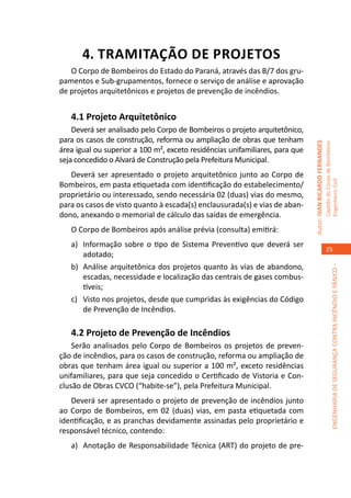 4. TRAMITAÇÃO DE PROJETOS
   O Corpo de Bombeiros do Estado do Paraná, através das B/7 dos gru-
pamentos e Sub-grupamentos, fornece o serviço de análise e aprovação
de projetos arquitetônicos e projetos de prevenção de incêndios.


   4.1 Projeto Arquitetônico
    Deverá ser analisado pelo Corpo de Bombeiros o projeto arquitetônico,
para os casos de construção, reforma ou ampliação de obras que tenham




                                                                              Autor: IVAN RICARDO FERNANDES
                                                                                                              Capitão do Corpo de Bombeiros
área igual ou superior a 100 m², exceto residências unifamiliares, para que
seja concedido o Alvará de Construção pela Prefeitura Municipal.
   Deverá ser apresentado o projeto arquitetônico junto ao Corpo de




                                                                                                              Engenheiro Civil
Bombeiros, em pasta etiquetada com identificação do estabelecimento/
proprietário ou interessado, sendo necessária 02 (duas) vias do mesmo,
para os casos de visto quanto à escada(s) enclausurada(s) e vias de aban-
dono, anexando o memorial de cálculo das saídas de emergência.
   O Corpo de Bombeiros após análise prévia (consulta) emitirá:
   a)	 Informação sobre o tipo de Sistema Preventivo que deverá ser
                                                                                                                 25
       adotado;
   b)	 Análise arquitetônica dos projetos quanto às vias de abandono,




                                                                                                                           ENGENHARIA DE SEGURANÇA CONTRA INCÊNDIO E PÂNICO –
       escadas, necessidade e localização das centrais de gases combus-
       tíveis;
   c)	 Visto nos projetos, desde que cumpridas às exigências do Código
       de Prevenção de Incêndios.

   4.2 Projeto de Prevenção de Incêndios
    Serão analisados pelo Corpo de Bombeiros os projetos de preven-
ção de incêndios, para os casos de construção, reforma ou ampliação de
obras que tenham área igual ou superior a 100 m², exceto residências
unifamiliares, para que seja concedido o Certificado de Vistoria e Con-
clusão de Obras CVCO (“habite-se”), pela Prefeitura Municipal.
   Deverá ser apresentado o projeto de prevenção de incêndios junto
ao Corpo de Bombeiros, em 02 (duas) vias, em pasta etiquetada com
identificação, e as pranchas devidamente assinadas pelo proprietário e
responsável técnico, contendo:
   a)	 Anotação de Responsabilidade Técnica (ART) do projeto de pre-
 