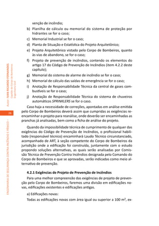 venção de incêndio;
                                                                                        b)	 Planilha de cálculo ou memorial do sistema de proteção por
                                                                                            hidrantes se for o caso;
                                                                                        c)	 Memorial Industrial se for o caso;
                                                                                        d)	 Planta de Situação e Estatística do Projeto Arquitetônico;
                                                                                        e)	 Projeto Arquitetônico vistado pelo Corpo de Bombeiros, quanto
                                                                                            às vias de abandono, se for o caso;
                                                                                        f)	 Projeto de prevenção de incêndios, contendo os elementos do
                                                                                            artigo 17 do Código de Prevenção de Incêndios (item 4.2.2 deste
Autor: IVAN RICARDO FERNANDES
                                                     Capitão do Corpo de Bombeiros




                                                                                            capítulo);
                                                                                        g)	 Memorial do sistema de alarme de incêndio se for o caso;
                                                                                        h)	 Memorial de cálculo das saídas de emergência se for o caso;
                                                     Engenheiro Civil




                                                                                        i)	 Anotação de Responsabilidade Técnica da central de gases com-
                                                                                            bustíveis se for o caso;
                                                                                        j)	 Anotação de Responsabilidade Técnica do sistema de chuveiros
                                                                                            automáticos SPRINKLERS se for o caso.
                                                                                        Caso haja a necessidade de correções, apontadas em análise emitida
                                    26
                                                                                     pelo Corpo de Bombeiros deverá assim que cumpridas as exigências re-
                                                                                     encaminhar o projeto para reanálise, onde deverão ser encaminhadas as
                                                                                     pranchas já analisadas, bem como a ficha de análise do projeto.
ENGENHARIA DE SEGURANÇA CONTRA INCÊNDIO E PÂNICO –




                                                                                         Quando da impossibilidade técnica de cumprimento de qualquer das
                                                                                     exigências do Código de Prevenção de Incêndios, o profissional habili-
                                                                                     tado (responsável técnico) encaminhará Laudo Técnico circunstanciado,
                                                                                     acompanhado de ART, à seção competente do Corpo de Bombeiros da
                                                                                     jurisdição onde a edificação foi construída, juntamente com o estudo
                                                                                     propondo soluções alternativas, as quais serão analisadas por Comis-
                                                                                     são Técnica de Prevenção Contra Incêndios designada pelo Comando do
                                                                                     Corpo de Bombeiros e que se aprovadas, serão indicadas como meio al-
                                                                                     ternativo de prevenção.

                                                                                        4.2.1 Exigências de Projeto de Prevenção de Incêndios
                                                                                        Para uma melhor compreensão das exigências de projeto de preven-
                                                                                     ção pelo Corpo de Bombeiros, faremos uma divisão em edificações no-
                                                                                     vas, edificações existentes e edificações antigas.
                                                                                        a) Edificações novas:
                                                                                        Todas as edificações novas com área igual ou superior a 100 m², ex-
 