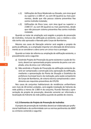 c.1)	  Edificações de Risco Moderado ou Elevado, com área igual
                                                                                                   ou superior a 1.500 m², ou com 04 (quatro) ou mais pavi-
                                                                                                   mentos, desde que não possua sistema preventivo fixo
                                                                                                   contra incêndio instalado;
                                                                                            c.2)	 Edificações de Risco Leve, com área igual ou superior a
                                                                                                   2.000 m², ou com 04 (quatro) ou mais pavimentos, desde
                                                                                                   que não possuam sistema preventivo fixo contra incêndio
                                                                                                   instalado.
                                                                                        Quando se tratar de ampliação será exigido o projeto de prevenção
Autor: IVAN RICARDO FERNANDES
                                                     Capitão do Corpo de Bombeiros




                                                                                     de incêndios, inclusive da edificação já existente, caso o relativo a esta
                                                                                     não tenha sido aprovado e liberado pelo Corpo de Bombeiros.
                                                                                        Mesmo nos casos de liberação anterior será exigido o projeto da
                                                                                     parte já edificada, se a ampliação importar em alteração de dimensiona-
                                                     Engenheiro Civil




                                                                                     mento ao se considerar a obra como um único risco a proteger.
                                                                                        Quando se tratar de reforma ou ampliação de edificação existente, o
                                                                                     procedimento será o seguinte:
                                                                                         a)	 Existindo Projeto de Prevenção da parte existente e Laudo de Vis-
                                                                                             toria, deverá ser apresentado projeto somente da parte a ser am-
                                    28                                                       pliada, e/ou da área a ser reformada;
                                                                                         b)	 Não existindo o Projeto de Prevenção da edificação existente de-
ENGENHARIA DE SEGURANÇA CONTRA INCÊNDIO E PÂNICO –




                                                                                             verá ser comprovada a construção e/ou aprovação da edificação,
                                                                                             mediante a apresentação da Planta de Situação e Estatística da
                                                                                             prefeitura municipal local e da realização, pela seção competente
                                                                                             do Corpo de Bombeiros, de vistoria técnica comprovando o aten-
                                                                                             dimento aos requisitos preventivos do CPI/CB.
                                                                                         Nos casos de conjuntos habitacionais de residências unifamiliares
                                                                                     com mais de 20 (vinte) unidades, será exigido instalação de hidrante da
                                                                                     rede pública a menos de 1.000 m do conjunto, ficando liberada a apre-
                                                                                     sentação de projeto de prevenção, devendo somente ser informada a
                                                                                     localização do hidrante da rede pública quando do pedido de vistoria.


                                                                                         4.2.2 Elementos do Projeto de Prevenção de Incêndios
                                                                                         O projeto de prevenção de incêndios deverá ser elaborado por profis-
                                                                                     sional habilitado e de conformidade com as normas pertinentes da ABNT
                                                                                     ou similares contendo o seguinte:
 