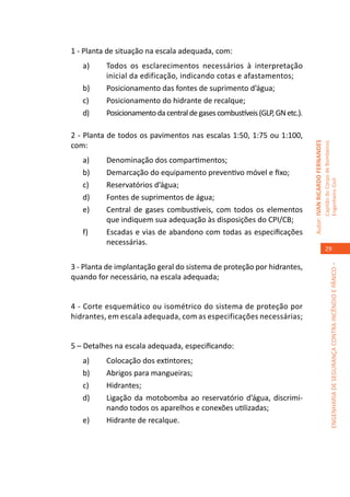 1 - Planta de situação na escala adequada, com:
   a)	    Todos os esclarecimentos necessários à interpretação
          inicial da edificação, indicando cotas e afastamentos;
   b)	    Posicionamento das fontes de suprimento d’água;
   c)	    Posicionamento do hidrante de recalque;
   d)	    Posicionamento da central de gases combustíveis (GLP, GN etc.).	

2 - Planta de todos os pavimentos nas escalas 1:50, 1:75 ou 1:100,




                                                                             Autor: IVAN RICARDO FERNANDES
com:




                                                                                                             Capitão do Corpo de Bombeiros
   a)	    Denominação dos compartimentos;
   b)	    Demarcação do equipamento preventivo móvel e fixo;




                                                                                                             Engenheiro Civil
   c)	    Reservatórios d’água;
   d)	    Fontes de suprimentos de água;
   e)	    Central de gases combustíveis, com todos os elementos
          que indiquem sua adequação às disposições do CPI/CB;
   f)	    Escadas e vias de abandono com todas as especificações
          necessárias.
                                                                                                                29

3 - Planta de implantação geral do sistema de proteção por hidrantes,




                                                                                                                          ENGENHARIA DE SEGURANÇA CONTRA INCÊNDIO E PÂNICO –
quando for necessário, na escala adequada;


4 - Corte esquemático ou isométrico do sistema de proteção por
hidrantes, em escala adequada, com as especificações necessárias;


5 – Detalhes na escala adequada, especificando:
   a)	    Colocação dos extintores;
   b)	    Abrigos para mangueiras;
   c)	    Hidrantes;
   d)	    Ligação da motobomba ao reservatório d’água, discrimi-
          nando todos os aparelhos e conexões utilizadas;
   e)	    Hidrante de recalque.
 