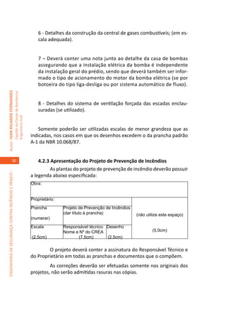 6 - Detalhes da construção da central de gases combustíveis; (em es-
                                                                                         cala adequada).


                                                                                         7 – Deverá conter uma nota junto ao detalhe da casa de bombas
                                                                                         assegurando que a instalação elétrica da bomba é independente
                                                                                         da instalação geral do prédio, sendo que deverá também ser infor-
                                                                                         mado o tipo de acionamento do motor da bomba elétrica (se por
                                                                                         botoeira do tipo liga-desliga ou por sistema automático de fluxo).
Autor: IVAN RICARDO FERNANDES
                                                     Capitão do Corpo de Bombeiros




                                                                                         8 - Detalhes do sistema de ventilação forçada das escadas enclau-
                                                                                         suradas (se utilizado).
                                                     Engenheiro Civil




                                                                                         Somente poderão ser utilizadas escalas de menor grandeza que as
                                                                                     indicadas, nos casos em que os desenhos excedem o da prancha padrão
                                                                                     A-1 da NBR 10.068/87.


                                    30                                                   4.2.3 Apresentação do Projeto de Prevenção de Incêndios
                                                                                         	     As plantas do projeto de prevenção de incêndio deverão possuir
ENGENHARIA DE SEGURANÇA CONTRA INCÊNDIO E PÂNICO –




                                                                                     a legenda abaixo especificada:
                                                                                     Obra:


                                                                                     Proprietário:
                                                                                     Prancha         Projeto de Prevenção de Incêndios
                                                                                                     (dar título à prancha)              (não utilize este espaço)
                                                                                     (numerar)
                                                                                     Escala          Responsável técnico Desenho
                                                                                                     Nome e Nº do CREA                           (5,0cm)
                                                                                     (2,5cm)               (7,5cm)       (2,5cm)

                                                                                        	    O projeto deverá conter a assinatura do Responsável Técnico e
                                                                                     do Proprietário em todas as pranchas e documentos que o compõem.
                                                                                        	     As correções deverão ser efetuadas somente nos originais dos
                                                                                     projetos, não serão admitidas rasuras nas cópias.
 