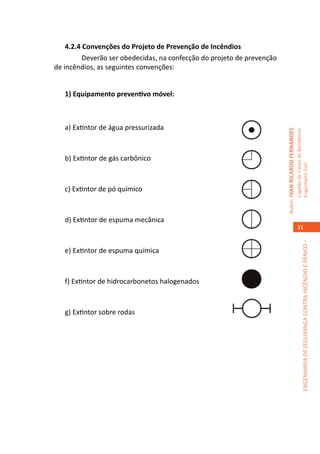 4.2.4 Convenções do Projeto de Prevenção de Incêndios
    	     Deverão ser obedecidas, na confecção do projeto de prevenção
de incêndios, as seguintes convenções:


   1) Equipamento preventivo móvel:



   a) Extintor de água pressurizada




                                                                         Autor: IVAN RICARDO FERNANDES
                                                                                                         Capitão do Corpo de Bombeiros
   b) Extintor de gás carbônico




                                                                                                         Engenheiro Civil
   c) Extintor de pó químico



   d) Extintor de espuma mecânica
                                                                                                            31




                                                                                                                      ENGENHARIA DE SEGURANÇA CONTRA INCÊNDIO E PÂNICO –
   e) Extintor de espuma química



   f) Extintor de hidrocarbonetos halogenados



   g) Extintor sobre rodas
 