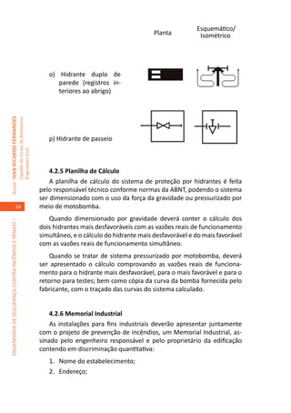 Esquemático/
                                                                                                                              Planta          Isométrico




                                                                                        o) Hidrante duplo de
                                                                                           parede (registros in-
                                                                                           teriores ao abrigo)	
Autor: IVAN RICARDO FERNANDES
                                                     Capitão do Corpo de Bombeiros




                                                                                        p) Hidrante de passeio	
                                                                                            	
                                                     Engenheiro Civil




                                                                                         4.2.5 Planilha de Cálculo
                                                                                         A planilha de cálculo do sistema de proteção por hidrantes é feita
                                                                                     pelo responsável técnico conforme normas da ABNT, podendo o sistema
                                                                                     ser dimensionado com o uso da força da gravidade ou pressurizado por
                                    34                                               meio de motobomba.
                                                                                        Quando dimensionado por gravidade deverá conter o cálculo dos
ENGENHARIA DE SEGURANÇA CONTRA INCÊNDIO E PÂNICO –




                                                                                     dois hidrantes mais desfavoráveis com as vazões reais de funcionamento
                                                                                     simultâneo, e o cálculo do hidrante mais desfavorável e do mais favorável
                                                                                     com as vazões reais de funcionamento simultâneo.
                                                                                         Quando se tratar de sistema pressurizado por motobomba, deverá
                                                                                     ser apresentado o cálculo comprovando as vazões reais de funciona-
                                                                                     mento para o hidrante mais desfavorável, para o mais favorável e para o
                                                                                     retorno para testes; bem como cópia da curva da bomba fornecida pelo
                                                                                     fabricante, com o traçado das curvas do sistema calculado.


                                                                                         4.2.6 Memorial Industrial
                                                                                         As instalações para fins industriais deverão apresentar juntamente
                                                                                     com o projeto de prevenção de incêndios, um Memorial Industrial, as-
                                                                                     sinado pelo engenheiro responsável e pelo proprietário da edificação
                                                                                     contendo em discriminação quantitativa:
                                                                                        1.	 Nome do estabelecimento;
                                                                                        2.	Endereço;
 
