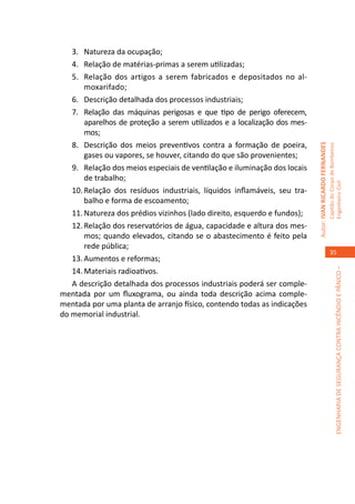 3.	 Natureza da ocupação;
   4.	 Relação de matérias-primas a serem utilizadas;
   5.	 Relação dos artigos a serem fabricados e depositados no al-
       moxarifado;
   6.	 Descrição detalhada dos processos industriais;
   7.	 Relação das máquinas perigosas e que tipo de perigo oferecem,
       aparelhos de proteção a serem utilizados e a localização dos mes-
       mos;
   8.	 Descrição dos meios preventivos contra a formação de poeira,




                                                                           Autor: IVAN RICARDO FERNANDES
                                                                                                           Capitão do Corpo de Bombeiros
       gases ou vapores, se houver, citando do que são provenientes;
   9.	 Relação dos meios especiais de ventilação e iluminação dos locais
       de trabalho;




                                                                                                           Engenheiro Civil
   10.	Relação dos resíduos industriais, líquidos inflamáveis, seu tra-
       balho e forma de escoamento;
   11.	Natureza dos prédios vizinhos (lado direito, esquerdo e fundos);
   12.	Relação dos reservatórios de água, capacidade e altura dos mes-
       mos; quando elevados, citando se o abastecimento é feito pela
       rede pública;
                                                                                                              35
   13.	Aumentos e reformas;
   14.	Materiais radioativos.




                                                                                                                        ENGENHARIA DE SEGURANÇA CONTRA INCÊNDIO E PÂNICO –
   A descrição detalhada dos processos industriais poderá ser comple-
mentada por um fluxograma, ou ainda toda descrição acima comple-
mentada por uma planta de arranjo físico, contendo todas as indicações
do memorial industrial.
 