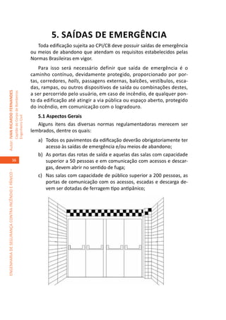 5. SAÍDAS DE EMERGÊNCIA
                                                                                        Toda edificação sujeita ao CPI/CB deve possuir saídas de emergência
                                                                                     ou meios de abandono que atendam os requisitos estabelecidos pelas
                                                                                     Normas Brasileiras em vigor.
                                                                                         Para isso será necessário definir que saída de emergência é o
                                                                                     caminho contínuo, devidamente protegido, proporcionado por por-
                                                                                     tas, corredores, halls, passagens externas, balcões, vestíbulos, esca-
                                                                                     das, rampas, ou outros dispositivos de saída ou combinações destes,
Autor: IVAN RICARDO FERNANDES




                                                                                     a ser percorrido pelo usuário, em caso de incêndio, de qualquer pon-
                                                     Capitão do Corpo de Bombeiros




                                                                                     to da edificação até atingir a via pública ou espaço aberto, protegido
                                                                                     do incêndio, em comunicação com o logradouro.
                                                                                        5.1 Aspectos Gerais
                                                     Engenheiro Civil




                                                                                        Alguns itens das diversas normas regulamentadoras merecem ser
                                                                                     lembrados, dentre os quais:
                                                                                        a)	 Todos os pavimentos da edificação deverão obrigatoriamente ter
                                                                                            acesso às saídas de emergência e/ou meios de abandono;
                                                                                        b)	 As portas das rotas de saída e aquelas das salas com capacidade
                                    36                                                      superior a 50 pessoas e em comunicação com acessos e descar-
                                                                                            gas, devem abrir no sentido de fuga;
ENGENHARIA DE SEGURANÇA CONTRA INCÊNDIO E PÂNICO –




                                                                                        c)	 Nas salas com capacidade de público superior a 200 pessoas, as
                                                                                            portas de comunicação com os acessos, escadas e descarga de-
                                                                                            vem ser dotadas de ferragem tipo antipânico;
 