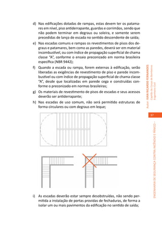 d)	 Nas edificações dotadas de rampas, estas devem ter os patama-
    res em nível, piso antiderrapante, guardas e corrimãos, sendo que
    não podem terminar em degraus ou soleira, e somente serem
    precedidas de lanço de escada no sentido descendente de saída;
e)	 Nas escadas comuns e rampas os revestimentos de pisos dos de-
    graus e patamares, bem como as paredes, deverá ser em material
    incombustível, ou com índice de propagação superficial de chama
    classe “A”, conforme o ensaio preconizado em norma brasileira
    específica (NBR 9442);




                                                                        Autor: IVAN RICARDO FERNANDES
                                                                                                        Capitão do Corpo de Bombeiros
f)	 Quando a escada ou rampa, forem externas à edificação, serão
    liberadas as exigências de revestimento de piso e parede incom-
    bustível ou com índice de propagação superficial de chama classe
    “A”, desde que localizadas em parede cega e construídas con-




                                                                                                        Engenheiro Civil
    forme o preconizado em normas brasileiras;
g)	 Os materiais de revestimento de pisos de escadas e seus acessos
    deverão ser antiderrapante;
h)	 Nas escadas de uso comum, não será permitido estruturas de
    forma circulares ou com degraus em leque;

                                                                                                           37




                                                                                                                     ENGENHARIA DE SEGURANÇA CONTRA INCÊNDIO E PÂNICO –




i)	 As escadas deverão estar sempre desobstruídas, não sendo per-
    mitida a instalação de portas providas de fechaduras, de forma a
    isolar um ou mais pavimentos da edificação no sentido de saída;
 