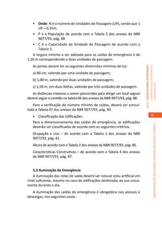 •	 Onde: N é o número de Unidades de Passagem (UP), sendo que 1
       UP = 0,55m.
   •	 P é a População de acordo com a Tabela 5 dos anexos da NBR
       9077/93, pág. 88.
   •	 C é a Capacidade da Unidade de Passagem de acordo com a
       Tabela 5.
   A largura mínima a ser adotada para as saídas de emergência é de
1,10 m correspondendo a duas unidades de passagem.
   As portas devem ter as seguintes dimensões mínimas de luz:




                                                                            Autor: IVAN RICARDO FERNANDES
                                                                                                            Capitão do Corpo de Bombeiros
   a) 80 cm, valendo por uma unidade de passagem;
   b) 1,00 m, valendo por duas unidades de passagem;




                                                                                                            Engenheiro Civil
   c) 1,50 m, em duas folhas, valendo por três unidades de passagem.
   As distâncias máximas a serem percorridas para atingir um local seguro
deverá seguir o contido na tabela 06 dos anexos da NBR 9077/93, pág. 88.
   Para a verificação do número mínimo de saídas, deverá ser consul-
tada a Tabela 07 dos anexos da NBR 9077/93, pág. 90.
   •	 Classificação das Edificações                                                                            39

   Para o dimensionamento das saídas de emergência, as edificações




                                                                                                                         ENGENHARIA DE SEGURANÇA CONTRA INCÊNDIO E PÂNICO –
   deverão ser classificadas de acordo com os seguintes critérios:
   Ocupação e Uso – de acordo com a Tabela 1 dos anexos da NBR
   9077/93, pág. 81.
   Altura de acordo com a Tabela 2 dos anexos da NBR 9077/93, pág. 86.
   Características Construtivas – de acordo com a Tabela 4 dos anexos
   da NBR 9077/93, pág. 87.


   5.3 Iluminação de Emergência
   A iluminação das rotas de saída deverá ser natural e/ou artificial em
nível suficiente, mesmo no caso de edificações destinadas ao uso unica-
mente durante o dia.
   A iluminação das saídas de emergência é obrigatória nos acessos e
descargas, nos seguintes casos:
 