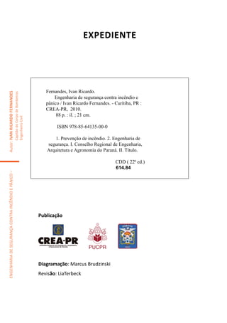 Expediente




                                                                                        Fernandes, Ivan Ricardo.
Autor: IVAN RICARDO FERNANDES
                                                     Capitão do Corpo de Bombeiros




                                                                                            Engenharia de segurança contra incêndio e
                                                                                        pânico / Ivan Ricardo Fernandes. - Curitiba, PR :
                                                                                        CREA-PR, 2010.
                                                                                             88 p. : il. ; 21 cm.
                                                     Engenheiro Civil




                                                                                             ISBN 978-85-64135-00-0

                                                                                            1. Prevenção de incêndio. 2. Engenharia de
                                                                                        segurança. I. Conselho Regional de Engenharia,
                                                                                        Arquitetura e Agronomia do Paraná. II. Título.

                                                                                                                           CDD ( 22ª ed.)
                                                                                                                           614.84
ENGENHARIA DE SEGURANÇA CONTRA INCÊNDIO E PÂNICO –




                                                                                     Publicação




                                                                                     Diagramação: Marcus Brudzinski
                                                                                     Revisão: LiaTerbeck
 