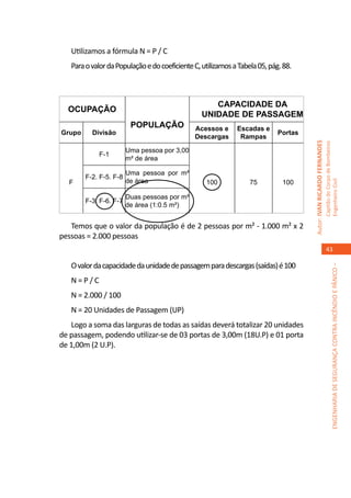 Utilizamos a fórmula N = P / C
   Para o valor da População e do coeficiente C, utilizamos a Tabela 05, pág. 88.



                                                    Capacidade da
  Ocupação
                                                 UNIDADE de passagem
                         População            Acessos e      Escadas e
Grupo     Divisão                                                           Portas
                                              Descargas       Rampas




                                                                                     Autor: IVAN RICARDO FERNANDES
                                                                                                                     Capitão do Corpo de Bombeiros
                        Uma pessoa por 3,00
            F-1
                        m² de área

                        Uma pessoa por m²
        F-2. F-5. F-8
   F                    de área                   100             75         100




                                                                                                                     Engenheiro Civil
                        Duas pessoas por m²
        F-3, F-6. F-7
                        de área (1:0.5 m²)


   Temos que o valor da população é de 2 pessoas por m² - 1.000 m² x 2
pessoas = 2.000 pessoas
                                                                                                                        43

   O valor da capacidade da unidade de passagem para descargas (saídas) é 100




                                                                                                                                  ENGENHARIA DE SEGURANÇA CONTRA INCÊNDIO E PÂNICO –
   N=P/C
   N = 2.000 / 100
   N = 20 Unidades de Passagem (UP)
   Logo a soma das larguras de todas as saídas deverá totalizar 20 unidades
de passagem, podendo utilizar-se de 03 portas de 3,00m (18U.P) e 01 porta
de 1,00m (2 U.P).
 