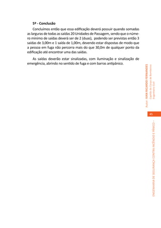 5º - Conclusão
    Concluímos então que essa edificação deverá possuir quando somadas
as larguras de todas as saídas 20 Unidades de Passagem, sendo que o núme-
ro mínimo de saídas deverá ser de 2 (duas), podendo ser previstas então 3
saídas de 3,00m e 1 saída de 1,00m, devendo estar dispostas de modo que
a pessoa em fuga não percorra mais do que 30,0m de qualquer ponto da
edificação até encontrar uma das saídas.
  As saídas deverão estar sinalizadas, com iluminação e sinalização de
emergência, abrindo no sentido de fuga e com barras antipânico.




                                                                            Autor: IVAN RICARDO FERNANDES
                                                                                                            Capitão do Corpo de Bombeiros
                                                                                                            Engenheiro Civil
                                                                                                               45




                                                                                                                         ENGENHARIA DE SEGURANÇA CONTRA INCÊNDIO E PÂNICO –
 