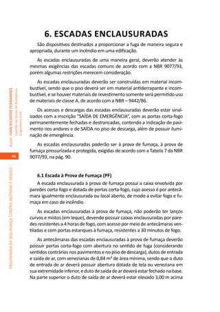 6. ESCADAS ENCLAUSURADAS
                                                                                        São dispositivos destinados a proporcionar a fuga de maneira segura e
                                                                                     apropriada, durante um incêndio em uma edificação.
                                                                                        As escadas enclausuradas de uma maneira geral, deverão atender às
                                                                                     mesmas exigências das escadas comuns de acordo com a NBR 9077/93,
                                                                                     porém algumas restrições merecem consideração.
                                                                                        As escadas enclausuradas deverão ser construídas em material incom-
                                                                                     bustível, sendo que o piso deverá ser em material antiderrapante e incom-
Autor: IVAN RICARDO FERNANDES
                                                     Capitão do Corpo de Bombeiros




                                                                                     bustível, e se houver materiais de revestimento somente será permitido uso
                                                                                     de materiais de classe A, de acordo com a NBR – 9442/86.
                                                                                         Os acessos e descargas das escadas enclausuradas deverão estar sinal-
                                                     Engenheiro Civil




                                                                                     izados com a inscrição “SAÍDA DE EMERGÊNCIA”, com as portas corta-fogo
                                                                                     permanentemente fechadas e destrancadas, contendo a indicação de pavi-
                                                                                     mento nos andares e de SAÍDA no piso de descarga, além de possuir ilumi-
                                                                                     nação de emergência.
                                                                                        As escadas enclausuradas poderão ser à prova de fumaça, à prova de
                                                                                     fumaça pressurizada e protegida, exigidas de acordo com a Tabela 7 da NBR
                                    46                                               9077/93, na pág. 90.
ENGENHARIA DE SEGURANÇA CONTRA INCÊNDIO E PÂNICO –




                                                                                        6.1 Escada à Prova de Fumaça (PF)
                                                                                        A escada enclausurada à prova de fumaça possui a caixa envolvida por
                                                                                     paredes corta-fogo e dotada de portas corta-fogo, cujo acesso é por antecâ-
                                                                                     mara igualmente enclausurada ou local aberto, de modo a evitar fogo e fu-
                                                                                     maça em caso de incêndio.
                                                                                         As escadas enclausuradas à prova de fumaça, não poderão ter lanços
                                                                                     curvos e mistos (em leque), devendo possuir caixas enclausuradas por pare-
                                                                                     des resistentes a 4 horas de fogo, com acesso por meio de antecâmaras ven-
                                                                                     tiladas e com portas estanques à fumaça, resistentes a 30 minutos de fogo.
                                                                                         As antecâmaras das escadas enclausuradas à prova de fumaça deverão
                                                                                     possuir portas corta-fogo com abertura no sentido de fuga (considerando
                                                                                     sentidos contrários nos pavimentos e no piso de descarga), dutos de entrada
                                                                                     e saída de ar, com venezianas de 0,84 m² de área mínima, sendo que o duto
                                                                                     de entrada de ar deverá possuir abertura dotada de tela ou veneziana em
                                                                                     sua extremidade inferior, e duto de saída de ar deverá estar fechado na base.
                                                                                     Na parte superior o duto de saída de ar deverá estar elevado 3,00 m acima
 